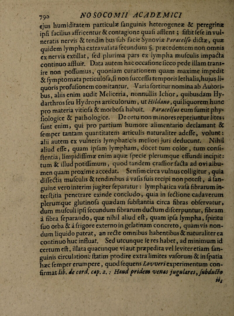 ejus humiditatem particulx fanguinis hcterogencae & peregrinx ipfi facilius affriccntur & contagione quali afflem ; liftit fefe in vul¬ neratis nervis & tendinibus fub facie Synovia? Var&celfo di£he, quae quidem lympha extravafata fecundum §. praecedentem non omnis cx nervis cxtillat, fed plurima pars ex lympha mufculis impadla continuo affluit. Data autem hac occafione liceo pede illam trans¬ ire non poffumus, quoniam curationem quam maxime impedit $C (ymptomata periculofa,fi non fucceffu temporis Iethalia,hujus li¬ quoris profufionem comitantur. Varia fortitur nomina ab Autori- bus, aliis enim audit Meliceria, nonnullis Ichor, quibusdam Hy« darthros feu Hydrops articulorum, ut Hildano, qui liquorem hunc pro materia vitiofa & morbofa habuit. Faracelfus eum fumit phy- fiologice & pathologice. De ortu non minoresreperiuntur lites; funt enim, qui pro partium humore alimentario declamant & femper tantam quantitatem articulis naturaliter addfe, volunt: alii autem ex vulneris lymphaticis meliori juri deducunt. Nihil aliud effc, quam ipfam lympham, docet tum colbr, tum confi¬ dentia; limpidiffimae enim aejuse fpecie plerumque effundi incipit: tum Sc illud potiffimum, quod tandem craffior fa$a ad ovi albu¬ men quam proxime accedat. Senfim circa vulnus colligitur , quia diffe£ti$ mufculis & tendinibus a vafis fuis recipi non poteft, a (an¬ guine vero interim jugiter feparatur: lymphatica vafa fibrarum in- terftitia penetrare exinde concludo, quia in fetftione cadaverum plerumque glutinofa quaedam fubftantia circa fibras obfervatur, dum mufculi ipfi fecundum fibrarum du<3umdifcerpuntur, fibram a fibra feparando, quae nihil aliud eft, quam ipla lympha, fpiritu fuo orba & a frigore externo in gelatinam concreto, quamvis non¬ dum liquido pateat, anrecSe omnibus habentibus & naturaliter ea continuo huc influat. Sed utcunque le res habet, ad minimum id certum eft, illata quacunque vi aut praepedita vel leviter etiam fan¬ guinis circulationi ftatim ptodire extra limites vaforum&infpatia hxc femper erumpere, quod fequens Loweriexperimentum con¬ firmat Itb. de cord. c*p. 2,: Haud pridem venas jugulares ,/ubduffo iis