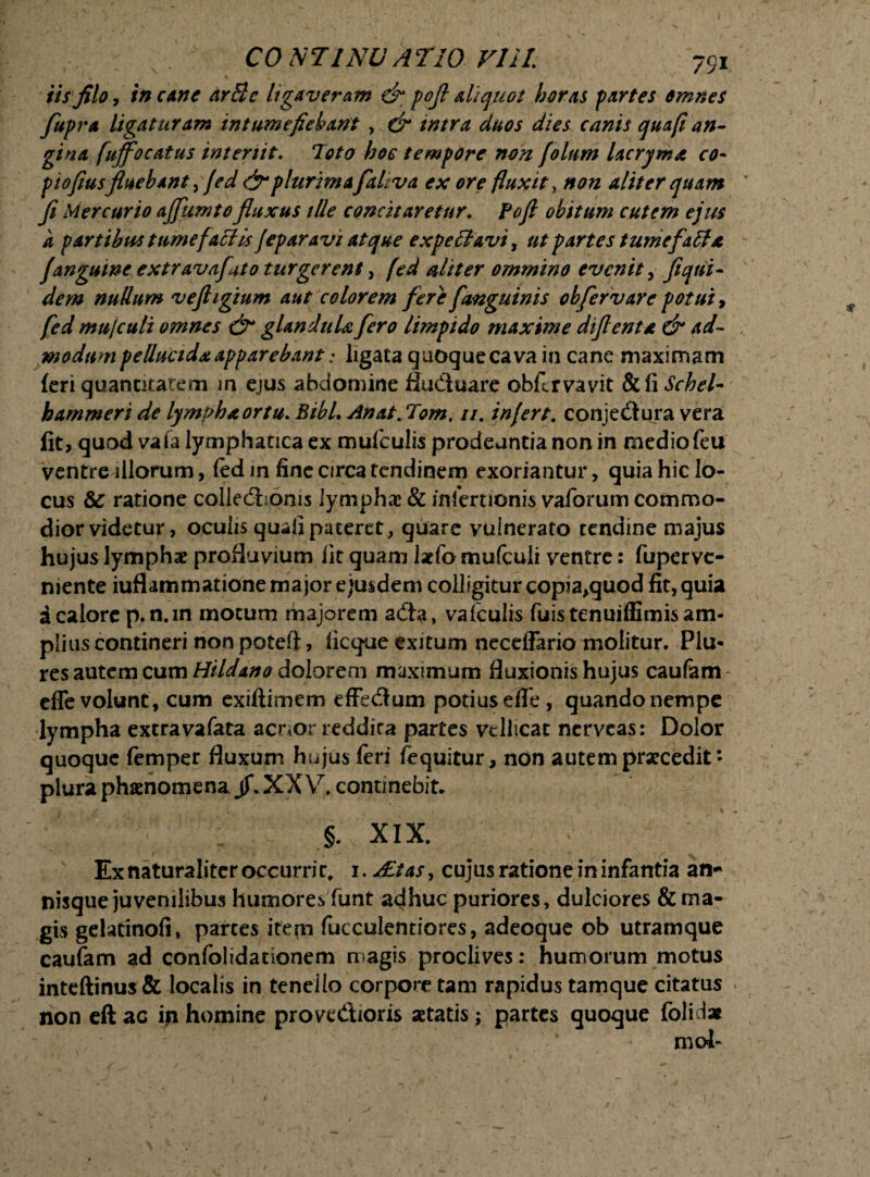 iis filo, in cane arSe ligaveram & pofl aliquot horas partes omnes fupra ligaturam intumefiebant , & intra duos dies canis qua fi an¬ gina fuffocatus interiit. 7oto hoc tempore non f oltim lacryma co- piofiusfluebant,fed &plurima faliva ex ore fluxit , non aliter quam fi Mercurio ajfumto fluxus ille concitaretur. Pofl obitum cutem ejus k partibus tume factis feparavi atque expe filavi, ut partes tumefaffa janguine extravafato turgerent, fed aliter ommino evenit, fi qui¬ dem nullum vefligium aut colorem fere f anguinis obfer vare potui, fed mujculi omnes & glandula fero limpido maxime diflenta & ad¬ modum pellucida apparebant; ligata quoque cava in cane maximam (eri quantitatem in ejus abdomine fludluare obflrvavit SifiSchel- hammeri de lympha ortu. BibL Anat.Tom. //. infert, conje&ura vera fit, quod vafa lymphatica ex mufeulis prodeuntia non in medio feu ventre illorum, (ed in fine circa tendinem exoriantur, quia hic lo¬ cus 8c ratione collecSioms lymphae & infertionis vaforum commo¬ dior videtur, oculis quali pateret , quare vulnerato tendine majus hujus lymphae profluvium fit quam lacfo mufculi ventre: fupervc- niente iuflammatione ma jor ejusdem colligitur copia,quod fit, quia i calore p.n.in motum majorem adta, vafeulis fuistenuiffimis am¬ plius contineri non poteft, ficque exitum neceffario molitur. Plu* res autem cum Hildano dolorem maximum fluxionis hujus caufam efle volunt, cum exiftitnem effedtum potius eflfe, quando nempe lympha extravafata acnor reddira partes vellicat nerveas: Dolor quoque femper fluxum hujus feri fequitur, non autem praecedit * plura phaenomena jf. XX V. continebit. §. XIX. Ex naturaliter occurrit* 1. AEtas, cujus ratione in infantia an* nisque juvenilibus humores funt adhuc puriores, dulciores & ma¬ gis gelatinofi, parces itepi fucculendores, adeoque ob utramque caufam ad confolidacionem magis proclives: humorum motus inteftinus& localis in tenello corpore tam rapidus tamque citatus non eft ac ip homine prove&ioris aetatis; partes quoque folidx