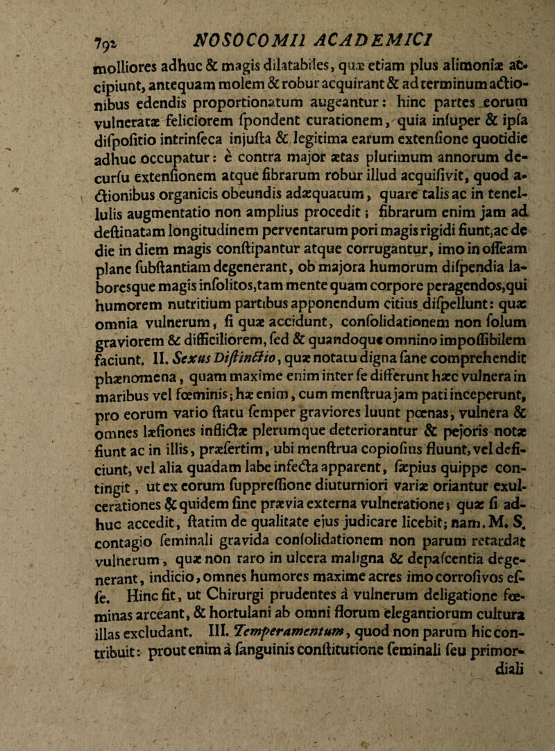 molliores adhuc & magis dilatabiles, quee etiam plus alimoniae aC« cipiunt, antequam molem & robur acquirant & ad terminum adtio- nibus edendis proportionatum augeantur: hinc partes eorum vulneratae feliciorem fpondent curationem, quia infuper & ipfa difpofitio intrinfeca injufta & legitima earum extenfione quotidie adhuc occupatur: e contra major aetas plurimum annorum de- curfu extenfionem atque fibrarum robur illud acquifivit, quod a» <ftionibus organicis obeundis adaequatum, quare talis ac in tenel¬ lulis augmentatio non amplius procedit; fibrarum enim jam ad deftinatam longitudinem perventarum pori magis rigidi fiunt,ac de die in diem magis conftipantur atque corrugantur, imoinoffeam plane fubftantiam degenerant, ob majora humorum difpendia la¬ boresque magis infolitosjtam mente quam corpore peragendos,qui humorem nutritium partibus apponendum citius difpellunt: quas omnia vulnerum, fi quae accidunt, confolidationem non folum graviorem & difficiliorem, fed & quandoque omnino impoffibilem faciunt. II. Sexus Dijlintho, quae notatu digna fane comprehendit phaenomena, quam maxime enim inter fe differunt haec vulnera in maribus vel feminis; hae enim, cum menftrua jam pati inceperunt, pro eorum vario ftatu femper graviores luunt pcenas, vulnera & omnes laefiones inflidae plerumque deteriorantur & pejoris notae fiunt ac in illis, praefertim, ubi menftrua copiofius fluunt, vel defi¬ ciunt, vel alia quadam labe infeda apparent, faepius quippe con¬ tingit , ut ex eorum fuppreflione diuturniori variae oriantur exul¬ cerationes Equidem fine praevia externa vulneratione 5 quas fi ad¬ huc accedit, ftatitn de qualitate eius judicare licebit; nam.M* S. contagio feminali gravida confolidationem non parum retardat vulnerum, quae non raro in ulcera maligna & dcpafcentia dege¬ nerant, indicio, omnes humores maxime acres imocorrofivos efi* fe. Hinc fit, ut Chirurgi prudentes a vulnerum deligationc fe¬ minas arceant, & hortulani ab omni florum fclegantiorum cultura illas excludant. III. Temperamentum, quod non parum hic con¬ tribuit: prout enim a fanguinis conftitutione feminali feu primor¬ diali