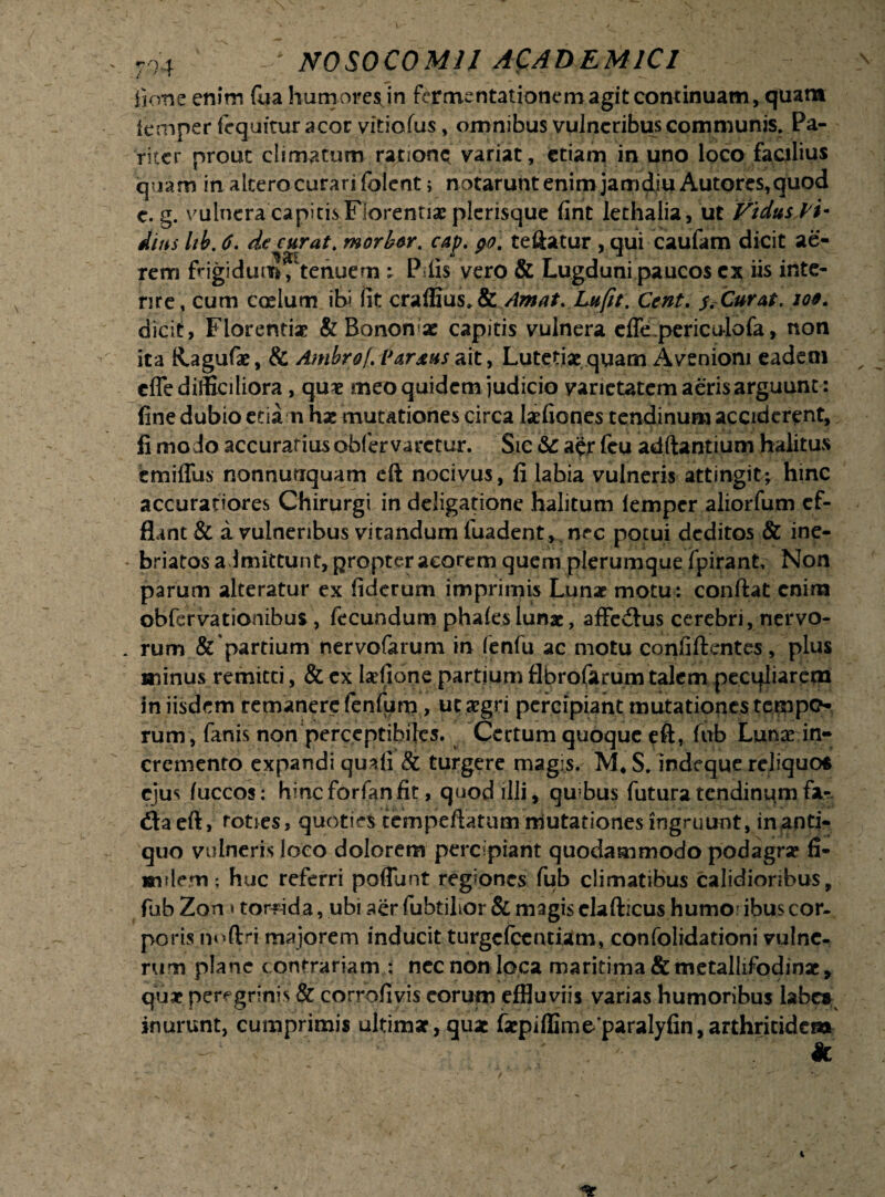 ficvne enim fua humoresjn fermentationemagit continuam, quam iemper fequitur acor vitiofus, omnibus vulneribus communis. Pa¬ riter prout climatum ratione variat, etiam in uno loco facilius quam in altero curari folent> notarunt enim jamdiu Autores,quod c. g. vulnera capitis Florentia; plerisque fint lethalia, ut Vidusl i- dius Ub. 6. de curat. morbw. cap. te itatur , qui caufam dicit ae¬ rem frigidum? tenuem - P iis vero & Lugduni paucos ex iis inte¬ rire, cum c ce lum ibi fit craffius. & Amat. Lufit. Cent. s .Curat. io9. dicit, Florenti* & Bonon«ac capitis vulnera effe periculofa, non ita R.aguf*, & Ambrof. Parius ait, Lutetiae quam Aveniom eadem cfle difficiliora, qu* meo quidem judicio varietatem aeris arguunt: fine dubio etia n h* mutationes circa laefiones tendinum acciderent, fi modo accuratiusobfervarctur. Sic & a<*r feu adftantium halitas cmiffus nonnunquam eft nocivus, fi labia vulneris attingit; hinc accuratiores Chirurgi in deligarione halitum Iemper aliorfum ef¬ flant & a vulneribus vitandum fuadent,, nec potui deditos & ine¬ briatos admittunt, propter acorem quem plerumque fpirant, Non parum alteratur ex fiderum imprimis Lunae motu : conflat enim obfervationibus, fecundum phales lunae, affeflus cerebri, nervo¬ rum & partium nervofarum in fenfu ac motu confiftentes, plus minus remitti, & ex laefione partium flbrofarum talem pecqliarem in iisdem remanere fenfum, ut aegri percipiant mutationes tempo¬ rum, fanis non perceptibiles. Certum quoque eft, fub Lunae in¬ cremento expandi quali & turgere magis. M* S. indeque reliquor ejus fuccos: hinc forfan fit, quod illi, qabus futura tendinum far. fla eft, toties, quoties tcmpeftatum mutationes ingruunt, inanti- quo vulneris loco dolorem percipiant quodammodo podagrae fi- wndem; huc referri poflunt regiones fub climatibus calidioribus, fub Zon «torrida, ubi aer fuhtilior & magis elafticus humo ibus cor¬ poris noftri majorem inducit turgefeentiam, confolidationi vulne¬ rum plane c ontrariam : nec non loca maritima &metallifodinae, quae peregrinis & corrofivis eorum effluviis varias humoribus labe» inurunt, cumprimis ultimae, quae faepiffimeparalyfin,arthritidem *