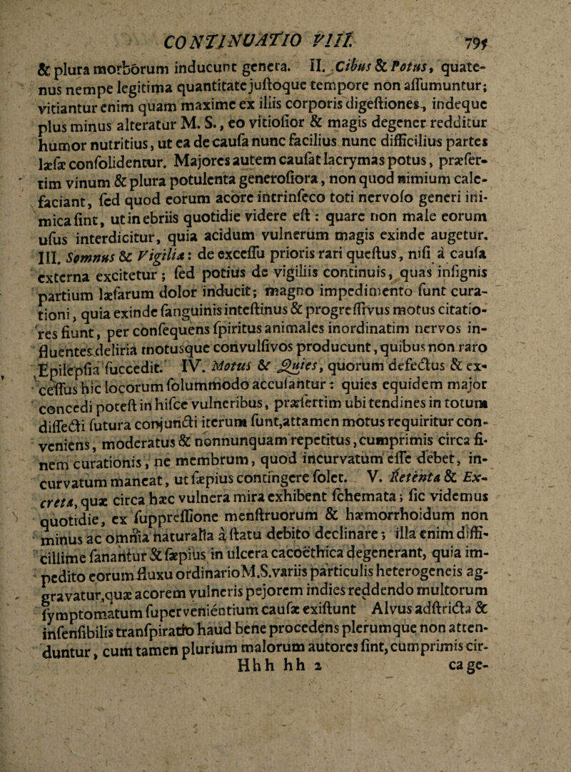 & plura morborum inducunt genera. II. .Cibus & Votus, quate¬ nus nempe legitima quantitate juftoque tempore nonalfumuntur; vitiantur enim quam maxime ex iliis corporis digeftiones, indeque plus minus alteratur M. S., eo vitiofior & magis degener redditur humor nutritius, ut ea de caufa nunc facilius nunc difficilius parte* IxCx confolidentur. Majores autem caufatlacrymas potus, prafer- tim vinum & plura potulenta generaliora, non quod nimium cale¬ faciant, fcd quod eorum acore incrinfeco toti nervolo generi ini¬ mica fine, utinebriis quotidie videre eft : quare non male eorum ufus interdicitur, quia acidum vulnerum magis exinde augetur. III. Somnus & Vigili*: de cxccffu prioris rari queftus, nili a caufa externa excitetur ; fed potius de vigiliis continuis, quas infignis partium lxfarum dolor inducit; magno impedimento funt cura¬ tioni , quia exinde fanguinisinteftinus & progreffivus motus citatio¬ res fiunt, per confequens fpiritus animales inordinatim nervos in- fluentes-deliria motusque convulfivos producunt, quibus non raro .Epilepfia fuccedit. IV. Motui &t guies, quorum defedus & ex- ceffus hic locorum folummodoaccufantur: quies equidem major concedi poteft in hifce vulneribus, praifertim ubi tendines in totum difledi futura conjuridi iterum funt,attamen motus requiritur con¬ veniens , moderatus & nonnunquam repetitus, cumprimis circa fi¬ nem curationis, ne membrum, quod incurvatum cfle debet, in¬ curvatum maneat, ut fsepius contingere folet. V. Petenta & Ex- cret/t, quae circa hxc vulnera mira exhibent fchemata; fic videmus quotidie, ex fuppreffione menftruorum & ha:morrhoidum non minus ac otnma ttaturalia a ftatu debito declinare 5 illa enim diffi¬ cillime fanantur & fsepius in ulcera cacoethica degenerant, quia im¬ pedito eorumiluxu ordinarioM.S.variis particulis heterogeneis ag- gravatur.qua: acorem vulneris pejorem indies reddendo multorum lymptomatum fuper venientium caufse exiftunt Alvus adftrida & infenfibilis tranfpiratfo haud bene procedens plerumque non atten¬ duntur , cutii tamen plurium malorum autores fint, cumprimis cir- Hhh hh 2 cage-