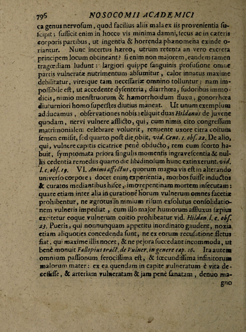 ca genus ncrvofum, quod facilius aliis mala ex iis provenientia fu- icipit*, fufficit enim in hocce vis minima damni, fccus ac in caceris corporis partibus, ut ingentia & horrenda phaenomena exinde o- riampr. Nunc incertus harreo, utrum retenta an vero excreta principem locum obtineant ? fi enim non majorem, eandem tamen tragoediam ludunt: largiori quippe (anguinis fkofufionc omne partis vulneratae nutrimentum abfumitur , calor innatus maxime debilitatur, viresque tam neceflarix omnino tolluntur: nam irn- poillbikeft, ut accedente dyfenteria, diarrhoea, fudoribus immo- diciSjnimio menftruorum & hxmorrhoidum fluxu, gonorrhoea diuturniori homo fuperftes diutius maneat. Ut unum exemplum adducamus> obfervationes nobis i cliquit duas Rildwus de ju vene quodam, nervi vulnere afflido* qui, cum nimis cito congreflum matri mon ia lerr celebrare voluerit, renuente uxore citra coitum femen emifit, fed quarto poft dic obiit, vid. Cent. /. obf.22. De alio, qui, vulnere capitis cicatrice pene obdudo, rem cum lcorto ha¬ buit, fymptomata pribra fingulis momentis ingravefcentia & nul¬ lis cedentia remediis quarto dic libidinoium hunc extinxerunt. vid. L c. ebf. ij. VI. Animi afetfus, quorum magna vis eft in alterando univerfo corpore 5 docet eninj experientia, morbos fuifle indudos & curatos mediantibus hifce ,• imorepentinam mortem infecutam: quare etiam inter alia in curatione horum vulnerum omnes facetix prohibentur, ne xgrotusin nimium rifum exfolutus confolidatio- ' nem vulneris impediat, cum illo major humorum affluxus fsepius excitetur coque vulnerum coitio prohibeatur vid. Hildan.L c. obfi. 23. Pueris, qui nonnunquam appetitu inordinato gaudent, noxia etiam aliquoties concedenda funt, ne ex eorum recufationc fletuj fiat. qu» maxime illis nocet, & ne pejora fuccedant incommoda, ut bend monuit Ta/lopius tratf, de Vuiner. in genere eap. 16. Ira autcasr omnium paffionum ferociflima eft, & foecuodiffima infinitorum malorum mater: ex ea quendam in capite vulneratum i vita dc- eeikffe, & arteriam vulneratam & jam pene lanatam , denuo ma-