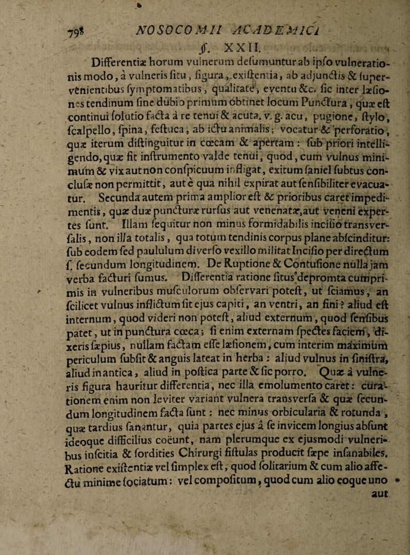 jf. XXII. Differentias horum vulnerum defumunturab ipfo vulneratio¬ nis modo, a vulneris fitu, figura ,.exifteniia, ab adjundlis & fuper- vtnientibus fymptomatibus, qualitate’, eventu &c. fic inter ixfio- nes tendinum fine dubio primum obtinet locum Puhcfura, qux eft continui folutio fa&a a re tenui & acuta, v, g. acu, pugione, ftylo, fcalpello , fpina, feftuca , ab idu animalis; vocatur &: 'perforatio, quae iterum diftinguitur in coecam & apertam; fub priori intelli- gendo,quse fit inftrumento valde tenui, quod,cum vulnus mini¬ mum & vixautnonconfpicuum infligat, exitumfaniel fubtus con- clufe non permittit > aut e qua nihil ex pirat aut fenfibiliter e vacua¬ tur. Secunda autem prima amplior eft &: prioribus caret impedi- mentis, quar duaepuncfturasrurfus aut venenatar,aut veneni exper¬ tes funt. Illam fequicurnon minus formidabilis incifio trans ver- falis, non illa totalis, qua totum tendinis corpus plane abfcinditur: fub eodem fed paululum diverfo vexillo militat Incifio per directum f fecundum longitudinem. De Ruptione & Contufione nulla jam verba fa&uri fumus- Differentia ratione fitus’dcpromta cumpri¬ mis in vulneribus mufculorum obfervari poteft, ut fciamus, an fcilicet vulnus infli&um fit ejus capiti, an ventri, an fini ? aliud eft internum, quod videri non poteft, aliud externum, quod fenfibus patet, ut in puncftura coeca; fi enim externam fpecSes faciem, 'di¬ xeris faepius, nullam fa&am effe laefionem, cum interim maximum periculum fubfit & anguis lateat in herba ; aliud vulnus in fimftra, aliud in antica, aliud in poftica parte & fic porro. Quae a vulne¬ ris figura hauritur differentia, nec illa emolumento caret : cura¬ tionem enim non leviter variant vulnera transverfa & quae fecun¬ dum longitudinem fitffta funt: nec minus orbicularia & rotunda , qu« tardius fanantur, quia partes ejus a fe invicem longius abfunt ideoquc difficilius coeunt, nam plerumque ex ejusmodi vulneri¬ bus infcitia & fordities Chirurgi fiftulas producit faepe infanabiles. Ratione exiftcntiae vel fimplex eft, quod folicarium & cum alio affe¬ rt* minime (ociatum; vel compoficum, quod cum alio eoquc uno
