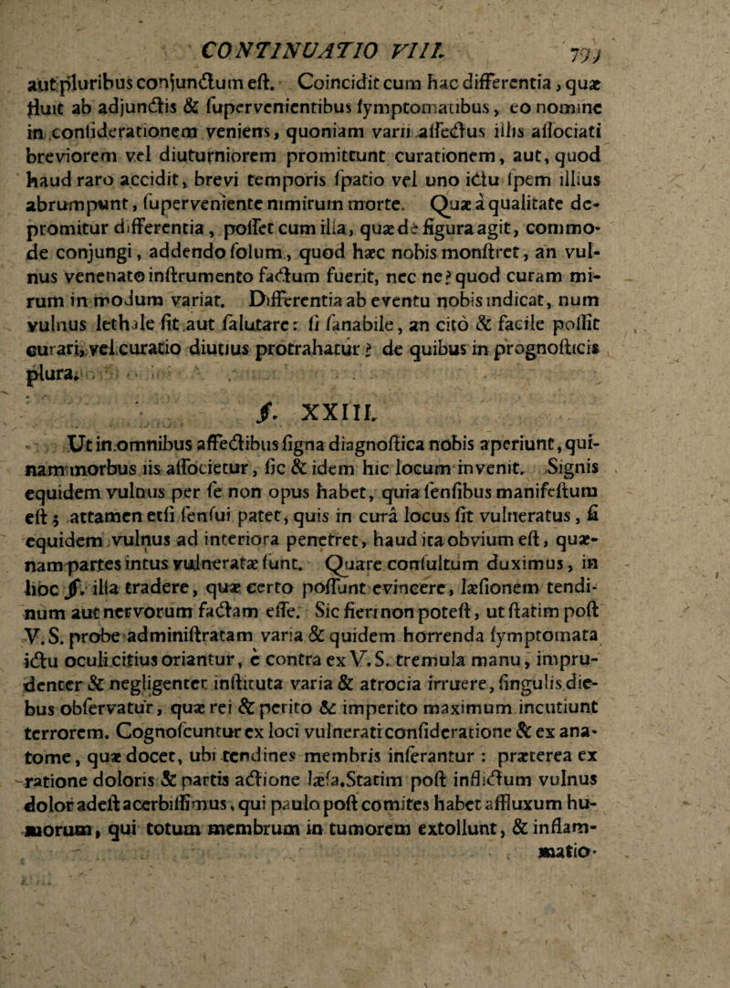 aut pluribus con^undlum eft. Coincidit cum hac differentia, quae fluit ab adjundtis & fupervenientibus fymptomaTibus, eo nomine in coniiderationcm veniens, quoniam variiaife<ftus iilis aHociati breviorem vel diuturniorem promittunt curationem, aut, quod haud raro accidit, brevi temporis fpatio vel uno idiu ipem illius abrumpunt, fuperveniente nimirum morte, Quae a qualitate de¬ promitur differentia, pollet cum ilia, quae de figura agit, commo¬ de conjungi, addendofolum, quod haec nobis monftret, an vul¬ nus venenatoinftrumento facium fuerit, nec ne?quod curam mi¬ rum in modum variat. Differentia ab eventu nobis indicat, num vulnus lethde fit aut falutarc: fi fanabile, an cito 8c facile pollit curari, vei.curatio diutius protrahatur t de quibus in prognofticis plura» f. XXIIL U Dt imomnibus affedlibus figna diagnoftica nobis aperiunt, qui¬ nam morbus iis affocietur, fic & idem hic locum invenit. Signis equidem vulnus per fe non opus habet, quia fenfibus manifeftum eft 5 attamen etfi fenfui patet, quis in cura locus fit vulneratus, fi equidem vulnus ad interiora penetret, haud ita obvium eft, quse- nam partes intus vulneratae ftmt. Qiare corrluitum duximus, in hoc Jjv ilia tradere, quae certo poffunt evincere , laefionem tendi¬ num aut nervorum fa<ftam effe. Sic fieri non poteft, ut ftatim poft V.S. probe adminiftratam varia & quidem horrenda (ymptomata kftu oculi citius oriantur, c contra ex V. S. tremula manu, impru¬ denter & negligentec inftituta varia & atrocia irruere, lingulis die¬ bus obfervatur, quae rei & perito te imperito maximum incutiunt terrorem. Cognofcuntur ex loci vulneraticonfidcratione & ex ana- tome, quae docet, ubi tendines membris inlerantur : praeterea ex -ratione doloris & partis adxone laefa.Statim poft infli<ftum vulnus dolor adeft acerbiftimus, qui paulo poft comites habet affluxum hu- suorum, qui totum membrum in tumorem extollunt, & inflam¬ matio*