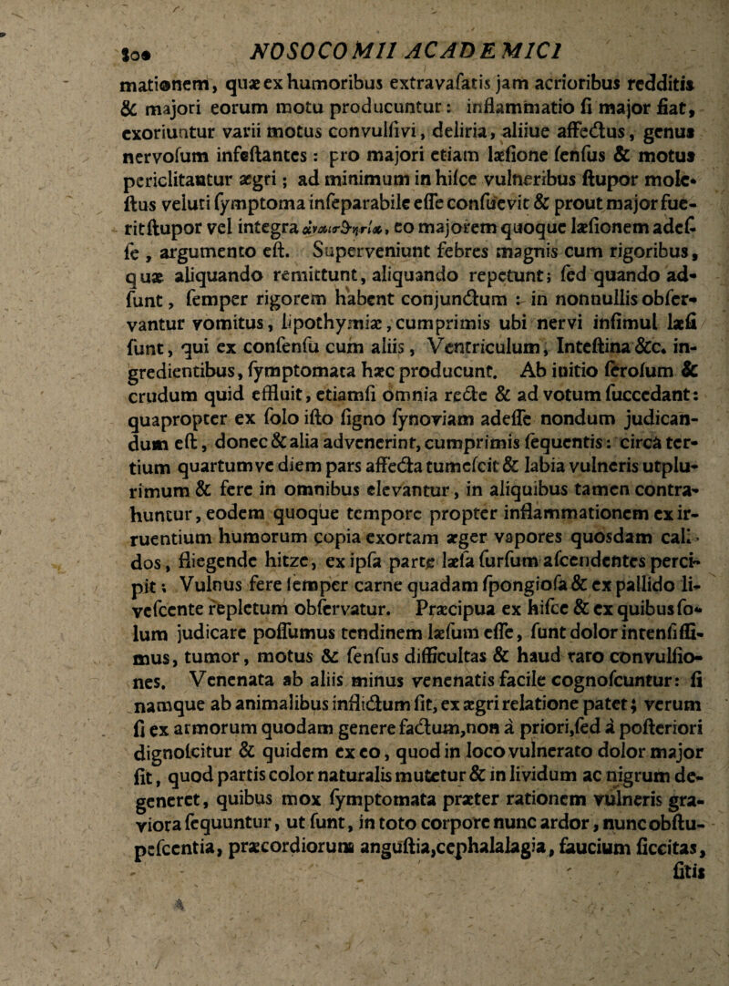 r ,N / - » Soi NOSOCOMII ACADEMICI mationem, qu* ex humoribus extravafatis jam acrioribus reddit» & majori eorum raotu producuntur: inflammatio fi major fiat, exoriuntur varii motus convulfivi, deliria, aliiue afFedus, genu* nervofum infeftantcs: pro majori etiam laefione (enfus & motu* periclitantur aegri; ad minimum in hifce vulneribus ftupor mole* ftus veluti fymptoma infeparabile effe confucvic & prout major fue- ritftupor vel integra *j*ir&nrU, eo majorem quoque lariionem adefi fe , argumento eft. Superveniunt febres magnis cum rigoribus, qu* aliquando remittunt, aliquando repetunt; (ed quando ad- funt, femper rigorem habent conjundum : in nonnullis obfer- vantur vomitus, lipothymise,cumprimis ubi nervi infimul lacfi funt, qui ex confenfu cum aliis, Ventriculum, Inteftina&c* in- gredientibus, fymptomaca haec producunt. Ab initio ferofum & crudum quid effluit, ctiamfi omnia recte & ad votum fucccdant: quapropter ex folo ifto figno fynoviam adeffe nondum judican¬ dum eft, donec & alia advenerint, cumprimis fequentis; circa ter¬ tium quartum ve diem pars affeda tumefeit & labia vulneris utplu- rimum & fere in omnibus elevantur, in aliquibus tamen contra¬ huntur, eodem quoque tempore propter inflammationem ex ir¬ ruentium humorum copia exortam arger vapores quosdam cali¬ dos, fliegende hitzc, exipfa parte laefa furfum afeendentes perci¬ pit ; Vulnus fere lemper carne quadam fpongiofa & ex pallido li- vefccnte repletum obfervatur. Praecipua ex hifce & ex quibus fo* lum judicare poffumus tendinem larium efle, funt dolor intenfiffi- mus, tumor, motus & fenfus difficultas & haud raro convulfio- nes. Venenata ab aliis minus venenatis facile cognofcuntur: fi namque ab animalibus inflidumfit, ex aegri relatione patet; verum fi ex armorum quodam genere fadum,non a priori,(ed a pofteriori dignolcitur & quidem exeo, quod in loco vulnerato dolor major fit, quod partis color naturalis mutetur & in lividum ac nigrum de¬ generet, quibus mox fymptomata praeter rationem vulneris gra- yiora fequuntur, ut funt, in toto corpore nunc ardor, nuncobftu- pefccntia, praecordiorum anguftia,cephalalagia, faucium ficcitas, ' ■ ' fitis r . . . - ' j