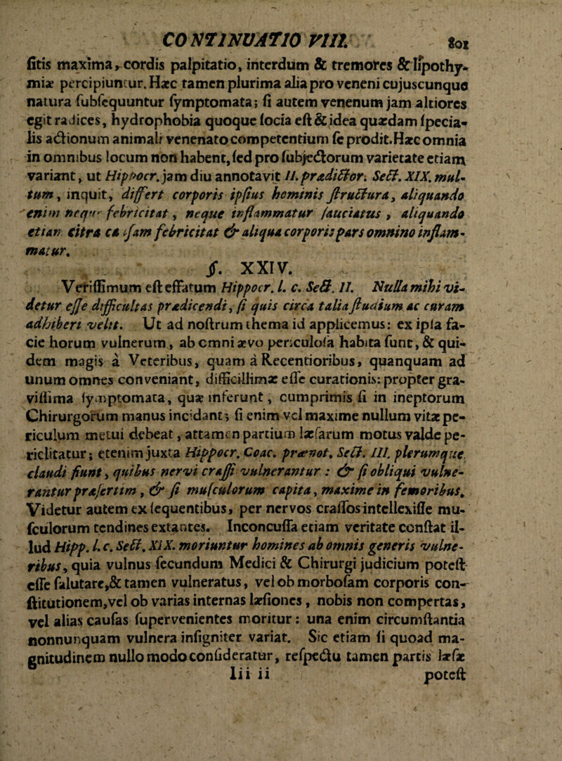 comiNUATio vim *» fitis maxima, cordis palpitatio, interdum & tremofes &lipothy- mix percipiuntur. Haec tamen plurima alia pro veneni cujuscunque natura fubfeguuntur fymptomata; fi autem venenum jam altiores egit radices, hydrophobia quoque focia eft & idea quaedam fpecia- lis adtonuin animali venenato competentium (e prodit. Haec omnia in omnibus locum non habent, (ed pro fubjedtorum varietate etiam variant, ut Hippocr. jam diu annotavit ll.pr&diffor. Se 61. XIX. mul¬ tum , mquit, differt corporis ipfius hominis Jlruclura, aliquando enim ncqff * febricitat, neque inflammatur (auciatus , aliquando et t an citra ca ffam febricitat & aliqua corporis pars omnino inflant- matur. Jf. XXIV. Veri (limum eft effatum Hippocr. L c. SeS. 11. Nulla mihi vi¬ detur effe difficultas pradicendi, fi quis circa talia ftudium ac curam adhiberi velit. Ut ad noftrum ihema id applicemus: ex ipla fa¬ cie horum vulnerum, abemni aevo penculola habita fune, & qui¬ dem magis a Veteribus, quam a Recentioribus, quanquani ad unum omnes conveniant, difficillima: efle curationis: propter gra- viflima fymptomata, quae inferunt, cumprimis fi in ineptorum Chirurgorum manus incidant *, fi enim vel maxime nullum vitae pe¬ riculum metui debeat, attamen partium Ixfarum motus valde pe¬ riclitatur; etenim juxta Hippocr. Coae. pra*not. Se 61. III. plerumque claudi fiunt, quibus nervi craffi vulnerantur : & (i obliqui vulne¬ rantur prafernm, & fi mufculorum capita, maxime in femoribus. Videtur autem ex (equentibus, per nervos crafTosintcllexifle mu¬ fculorum tendines extentes. Inconcuffa eciam veritate conflat il¬ lud Hipp. L c. Se 61. XIX. moriuntur homines ab omnis generis vulne¬ ribus ^ quia vulnus fecundum Medici & Chirurgi judicium poteft effefalutare,&tamen vulneratus, velobmorbofam corporis con- ftitutionem,vel ob varias internas laefiones, nobis non compertas, vel alias caufas fupervenientes moritur: una enim circumflantia nonnunquam vulnera infigniter variat. Sic etiam (i quoad ma¬ gnitudinem nullo modoconfideratur, refpedu tamen partis isrfae lii ii ,Y poteft