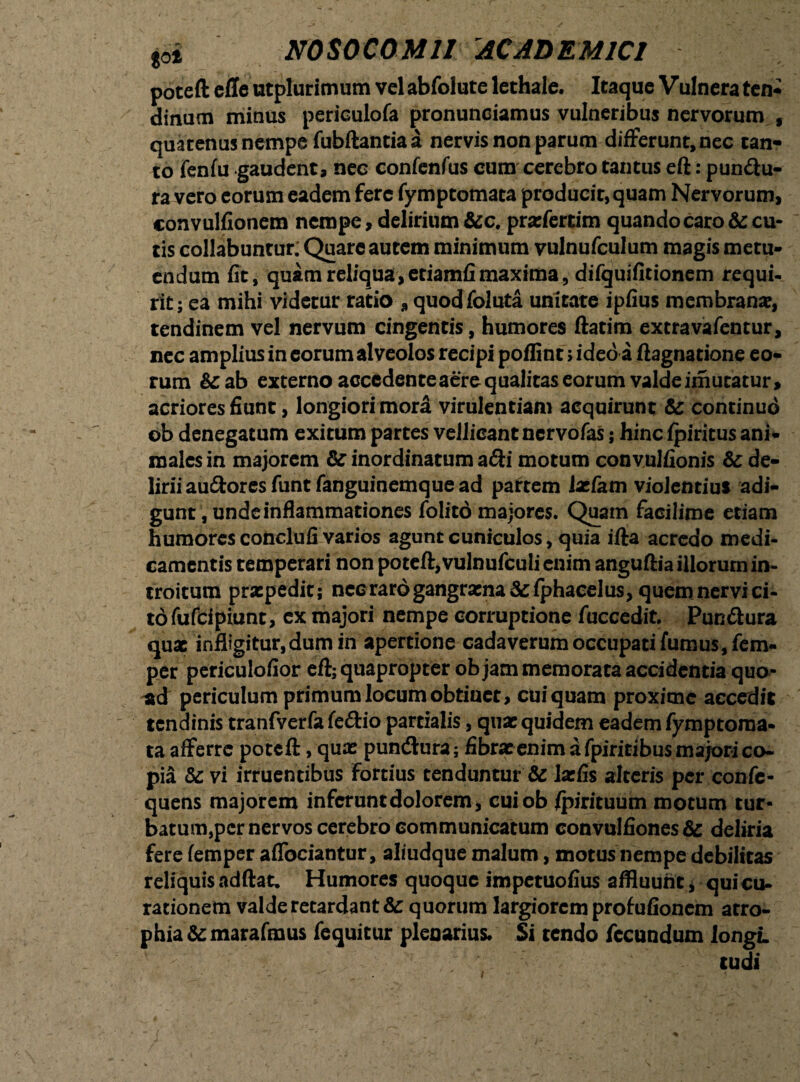 poted efle utplurimum vel abfolute lcthale. Itaque V ulnera ten¬ dinum minus periculofa pronunciamus vulneribus nervorum , quatenus nempe fubftantiaa nervis non parum differunt, nec can¬ to fenfu gaudent, nec confenfus cum cerebro tantus eft: pun&u- ra vero eorum eadem fere fymptomata producit,quam Nervorum, convulfionem nempe, delirium &c. prxfertim quando caro & cu¬ tis collabuntur: Quare autem minimum vulnufculum magis metu¬ endum fit, quam reliqua, etiamfi maxima, difquifitionem requi¬ rit; ea mihi videtur ratio „ quod foluta unitate ipfius membrana?, tendinem vel nervum cingentis, humores ftatim extravafentur, nec amplius in eorum alveolos recipi poffint > ideo a ftagnatione eo¬ rum &ab externo acccdenteaerequalitas eorum valdeimuratur, acriores fiunt, longiori mora virulentiam acquirunt & continuo ob denegatum exitum partes vellicant nervofas; hinc fpiricus ani¬ males in majorem & inordinatum adi motum convulfionis & de¬ lirii au&ores funt fanguinemque ad partem Ixfam violentius adi¬ gunt, unde inflammationes folito majores. Quam facilime etiam humores conclufi varios agunt cuniculos, quia ifta acredo medi¬ camentis temperari non potefl, vulnufculi enim anguftia illorum in¬ troitum prxpedit; necraro gangrxna &; fphacelus, quem nervi ci¬ to fufeipiunt, ex majori nempe corruptione fuccedit. Pun&ura qux infligitur,dum in apertione cadaverum occupati fumus, fem- per periculofior efl; quapropter objam memorata accidentia quo- periculum primum locum obtinet, cui quam proxime accedit tendinis tranfverfa fe&io partialis, quae quidem eadem fymptoma- ta afferre potefl, qux pundura; fibrxenim a fpiritibus majori co¬ pia & vi irruentibus Fortius tenduntur & larfis alteris per confe- quens majorem inferunt dolorem, cuiob fpirituum motum tur¬ batum,per nervos cerebro communicatum convulfiones & deliria fere femper aflbeiantur, aliudque malum, motus nempe debilitas reliquis addat. Humores quoque impetuofius affluunt, qui cu¬ rationem valde retardant & quorum largiorem profufionem atro¬ phia & marafmus fequitur plenarius. Si tendo fecundum longi. tud i