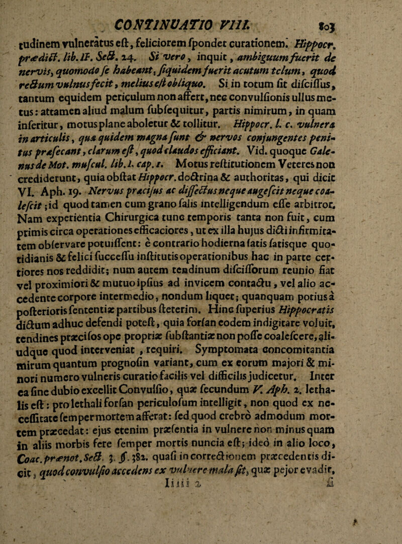 / CONTINUATIO Vlll. toj tudinem vulneratus eft, feliciorem fpondec curationem^ Hiffocr. fneditf. lib.lt. SeS. 14. Si vero, inquit, ambiguum fuerit de nervis, quomodo fe habeant Equidem fuerit acutum telum, quod reSum vulnus fecit, melius eft obliquo. Si in totum fit difeiffus, tantum equidem periculum non affert, nec convulfionis ullus me¬ tus: attamen aliud malum fubfcquitur, partis nimirum, in quam inferitur, motusplane aboletur & tollitur. Hippocr. L c. vulnera in articulis, qua quidem magna funt & nervos conjungentes feni-» tus prafecant > clarum eft ^quodclaudos efficiant. Vid.quoque Gale¬ nus de Mot. mu/cul. lib. I cap. /. Motus refticutionem Veteres non crediderunt, quiaobftat/#fl>0rf\dodrina&: authoritas, qui dicit VI. Aph. 19. Nervus pracijus ac diffettusnequeaugefeit neque coa¬ lefcit ;id quod tamen cum grano falis intclligendum effe arbitror* Nam experientia Chirurgica tunc temporis tanta non fuit, cum primis circa operationesefficaciores, ut ex illa hujus didi infirmita¬ tem obler vare potuiffent: e contrario hodierna fatis fatisque quo¬ tidianis &c felici fucccffu inftitutis operationibus hac in parte cer¬ tiores nos reddidit; num autem tendinum difeifforum rcunio fiat vel proximiori & mutuo ipfius ad invicem contadu, vel alio ac¬ cedente corpore intermedio, nondum liquet; quanquam potiusa pofterioris fententiat partibus fteterim. Hinc fuperius Hiffocr atis didurn adhuc defendi poteft, quia forfan eodem indigitare voluit, tendines praccifos ope propria: fubftanti«nonpoffecoalcfccrc,ali- udque quod interveniat , requiri. Symptomata concomitantia mirum quantum prognofin variant, cum ex eorum majori & mi¬ nori numero vulneris curatio facilis vel difficilis judicetur. Inter ca fine dubio excellit Convulfio, qua: fecundum V. Afh. 2. Ictha- liseft: pro lethali forfan periculofum intelligit, non quod cx ne- ceflitatefemper mortem afferat: fedquod crebro admodum mor¬ tem praecedat: e jus etenim praefentia in vulnere non minusquam in aliis morbis fere femper mortis nuncia eft; ideo in alio loco, Coac.pr<enot.Se8, 3, /,382. quafi in corredionem procedentis di¬ cit 3 quod convulfio accedens ex vulneremdaft^ quo pejor evadit, lilii i £