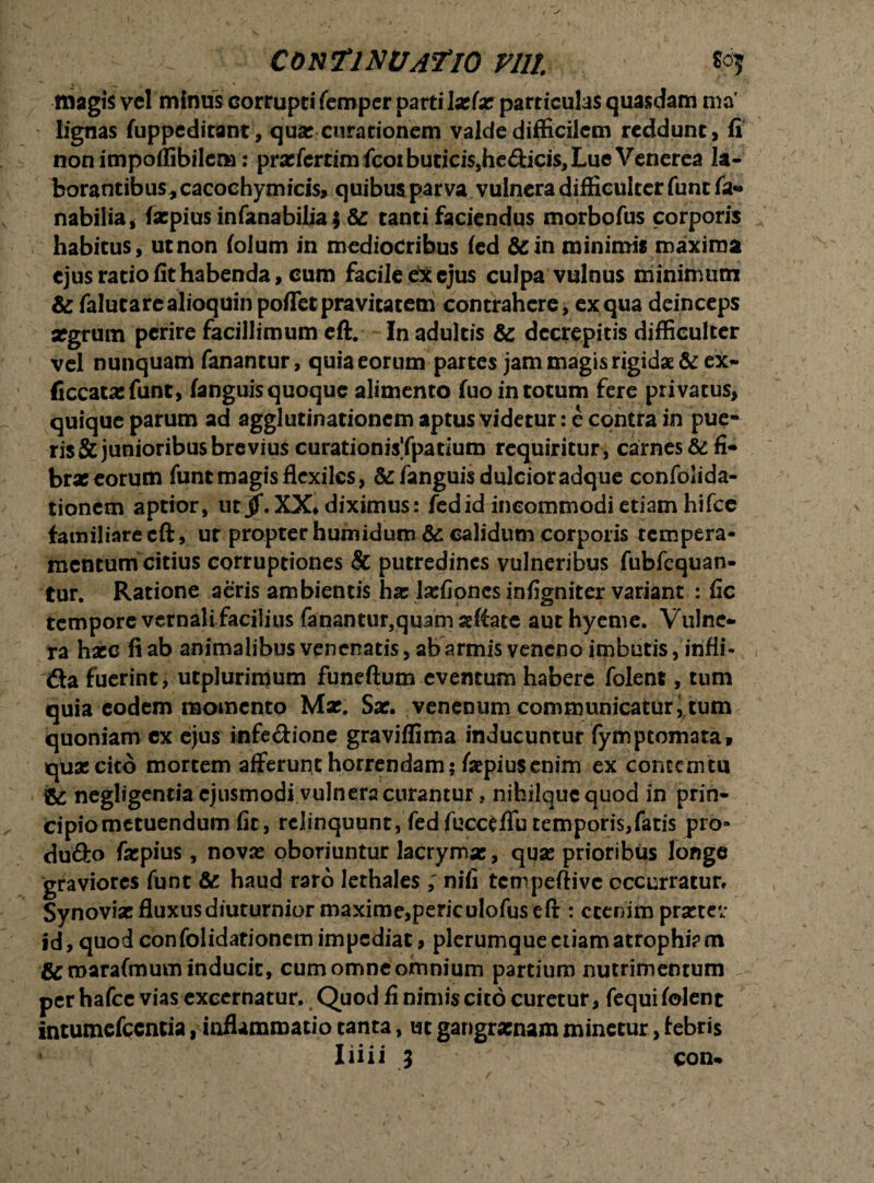 CONTINUATIO VIII  i r * \ ■ • . J * t r magis vel'minus corrupti femper parti 1 z(x particulas quasdam ma lignas fuppeditant, quae curationem valde difficilem reddunt, fi non impoflibilcna: prxfertimfcoibutici$,he£l;ids,LueVenerea la¬ borantibus, cacochymicis, quibus parva vulnera difficulter funt fa- nabilia, fxpius infanabilia; & tanti faciendus morbofus corporis habitus, ut non folum in mediocribus fed &: in minimis maxima ejus ratio fit habenda, cum facile ex ejus culpa vulnus minimum & falutarealioquinpoflet pravitatem contrahere, ex qua deinceps xgrum perire facillimum eft. In adultis & decrepitis difficulter vel nunquam fanantur, quia eorum partes jam magis rigidae &eX- ficcatx funt, fanguis quoque alimento fuo in totum fere privatus, quique parum ad agglutinationem aptus videtur: e contra in pue¬ ris & junioribus brevius curationisTpatium requiritur, carnes & fi* brx eorum funt magis flexiles, & fanguis dulcior adque confolida- tionem aptior, ut jf.XX* diximus: fedid incommodi etiam hifce familiarecft, ut propter humidum & calidum corporis tempera¬ mentum citius corruptiones & putredines vulneribus fubfequan- tur. Ratione aeris ambientis hx Ixfioncs infigniter variant : fic tempore vernali facilius fanantur,quam aeftate aut hyeme. Vulne¬ ra hxc fi ab animalibus venenatis, abarmis veneno imbutis, infli- &a fuerint, utplurimum funeftum eventum habere folent, tum quia eodem momento Mx. Sx. venenum communicaturarum quoniam cx ejus infectione graviifima inducuntur fymptomata, quxeito mortem afferunt horrendam; faepiusenim ex contemtu ic negligentia'ejusmodi vulnera curantur. nihilque quod in prin- Cipiometuendum fit, relinquunt, fed fucctflu temporis,fatis pro» dufto fxpius, novx oboriuntur lacrymx, qux prioribus longe graviores funt & haud raro lethales ; nifi tempeftive occurratur» Synovix fluxus diuturnior maxime,periculofus eft : etenim prxtev id, quod confolidationemimpcdiat, plerumque etiam atrophiam &marafmum inducit, cum omne omnium partium nutrimentum per hafcc vias excernatur. Quod fi nimis cito curetur, fequi folent intumefccntia, inflammatio tanta, ut gangrxnam minetur, febris Iiiii ; con-