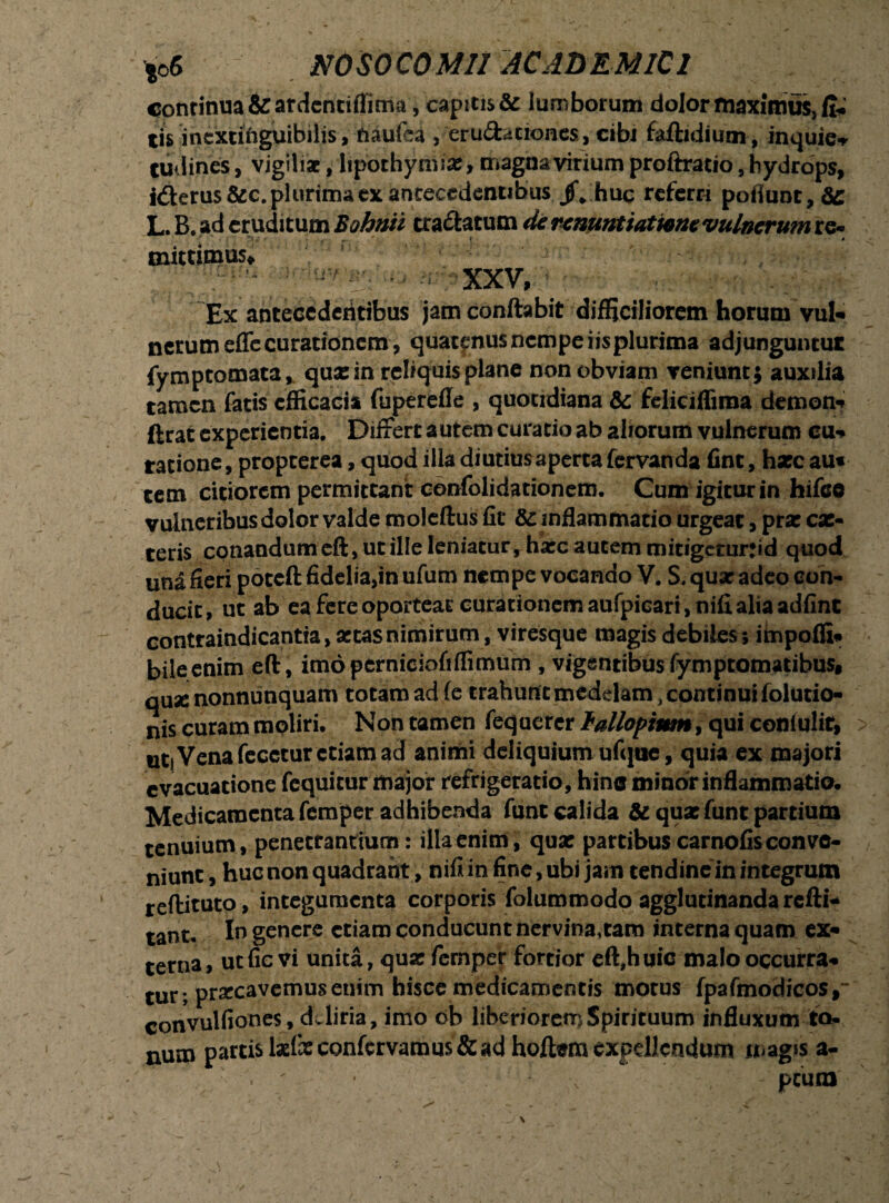 continua&ardentiffima, captti$& lumborum dolor maximus, fi* tis incxtiiiguibilis, tiaufca , eruditiones, cibi faftidium, inquie* tudines, vigiliae, lipothymix, magnavirium proftratio, hydrops, i&erus &c. plurima ex antecedentibus jf„ huc referri poflunt,6e L. B. ad eruditum Bohnti craftatum de renuntiatione vulnerum re¬ mittimus, XXV, Ex antecedentibus jam conflabit difficiliorem horum vul* nerumefle curationem, quatenus nempe iisplurima adjunguntur fymptomata, qua: in reliquis plane non obviam veniunt; auxilia tamen fatis efficacia fuperefle , quotidiana &c feliciffima demon-? ftrat experientia. Differt autem curatio ab aliorum vulnerum cu«* ratione, propterea, quod illa diutius aperta fervanda fint, hxc au* cem citiorem permittant confolidationem. Cum igitur in hifee vulneribus dolor valde moleftus fit & inflammatio urgeat, prae ex¬ teris conandum eft, ut ille leniatur, hxc autem mitigeturjid quod una fieri poteft fidelia,in ufum nempe vocando V. S. qux adeo con¬ ducit, ut ab ea fere oporteat curationem aufpicari,nifi alia adfint contraindicantia, xtas nimirum, viresque magis debiles; impofli* bile enim eft, imopernieiofiffimurn , vigentibus fymptomatibus, qux nonnumquam totam ad fe trahunt medelam, continui folutio- nis curam moliri. Non tamen feqaerer fallopium /qui conlulit, uti Vena fecctur etiam ad animi deliquium ufque, quia ex majori evacuatione fequitur major refrigeratio, hin® minor inflammatio. Medicamenta femper adhibenda funt calida & qux funt partium tenuium, penetrantium: illa enim, qux partibus carnofis conve¬ niunt , huc non quadrant, nifi in fine, ubi jam tendine in integrum reftituto, integumenta corporis foluromodo agglutinanda refti- tant- In genere etiam conducunt nervina,ram interna quam ex* terna, utfic vi unita, qux fernper fortior eft,huic malo occurra* tur ; praecavemus enim hisce medicamentis motus fpafmodicos, convulfiones , deliria, imo ob liberiorem Spirituum influxum to- num partislxfxconfervamus&ad hoftemexpellendum magis a- . ; \ - peum