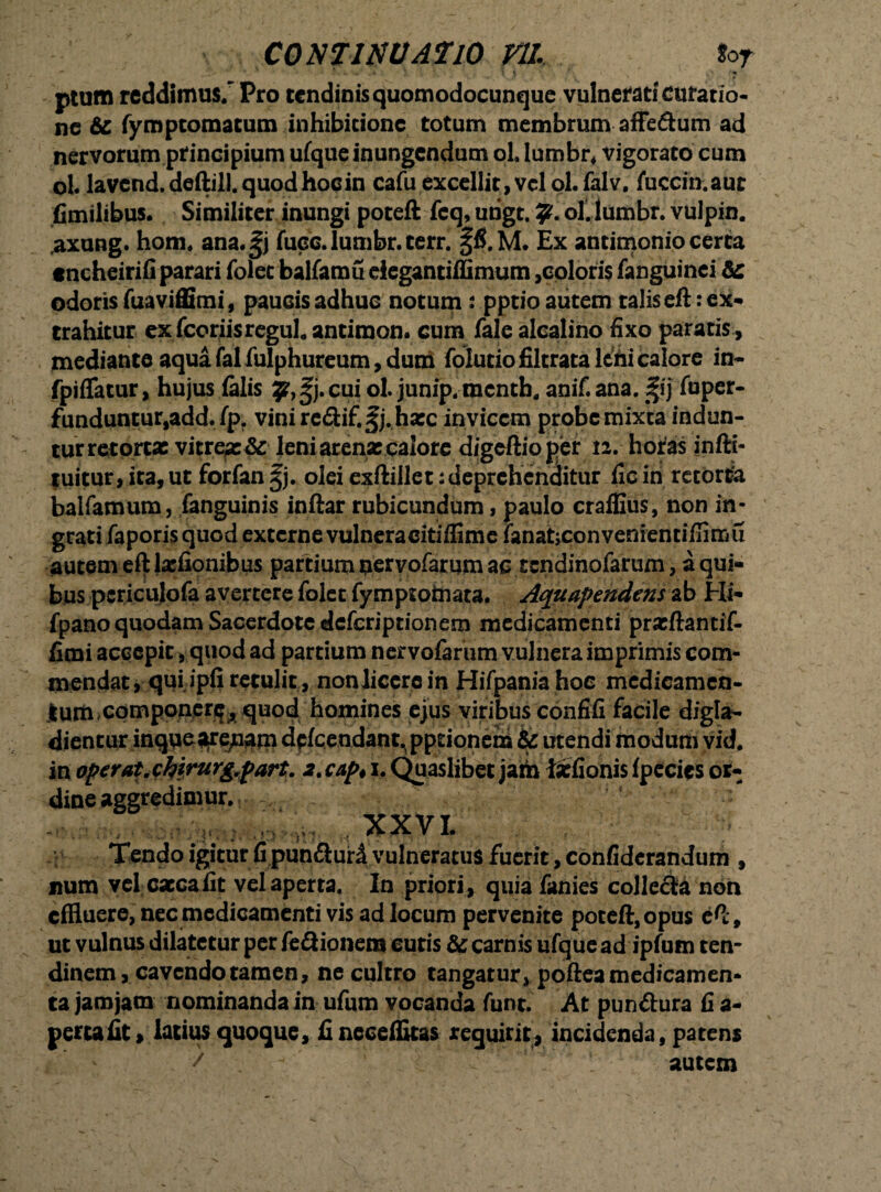 ptum reddimus; Pro tendinisquomodocunque vulnerati curatio¬ ne 6c fymptomatum inhibitione totum membrum affe&um ad nervorum principium ufque inungendum ol lumbr* vigorato cum ol. lavend.deftill.quodhocin cafu excellit, vcloLfalv. fuccin.aut (Similibus. Similiter inungi poteft feq, urigt. 9* ol' lumbr. vulpin. ,axung. hom. ana.^j fuee. lumbr. terr. Ex antimonio certa tncheirifi parari folec balfamu ciegantilfimum,eoioris fanguinci de odoris fuaviffimi, paucis adhuc notum : pptio autem talis eft: ex¬ trahitur ex fcoriis regul. antimon. cum fale alealino fixo paratis, mediante aqua fal fulphureum, dum folutiofiltrata leni calore in- fpiflatur, hujus (alis y,^j.cuiol.junip.mcnth. anif.ana. Sfij fuper- funduntur,add. fp. vini rc&if.^j.hxc invicem probe mixta indun¬ tur retorta: vitrea:& leni arena: calore d/geftioper n. horas infti- tuitur, ita, ut forfan ^j. olei exftillet: deprehenditur fic in retorta balfamum, fanguinis inftar rubicundum, paulo craffius, non in- grati faporis quod excerne vulneracitiflime (anatjconvenientiflimu autem eft lxfionibus partium uervofarum ac tendinofarum, a qui¬ bus pcriculofa avertere folet fymptofriata. Aquapendens ab Hi- fpano quodam Sacerdote deferiptionem medicamenti prxftantif- fimi accepit, quod ad partium ner vofarum vulnera imprimis com¬ mendat, qui ipfi retulit, nonjicerc in Hifpania hoc medicamen¬ tum componer^, quod homines ejus viribus confifi facile digla- dientur inque^e^aru dplcendant.pptionena & utendi modum vid. in operat.riirurg.fart. 2.cap* 1. Quaslibet jaih ixfionis fpecies or¬ dine aggredimur. XXVI. Tendo igitur fi pun&ur£ vulneratus fuerit, confiderandum , num vel cxcafit vel aperta. In priori, quia fanies collecta non effluere, nec medicamenti vis ad locum pervenite poteft, opus eft, ut vulnus dilatetur per (e&ionem cutis & carnis ufque ad ipfum ten¬ dinem, cavendo tamen, ne cultro tangatur, poftea medicamen¬ ta jarojam nominanda in ufum vocanda funt. At pun&ura fi a- perta fit > latius quoque, fi neceffkas requirit, incidenda, patens t. autem