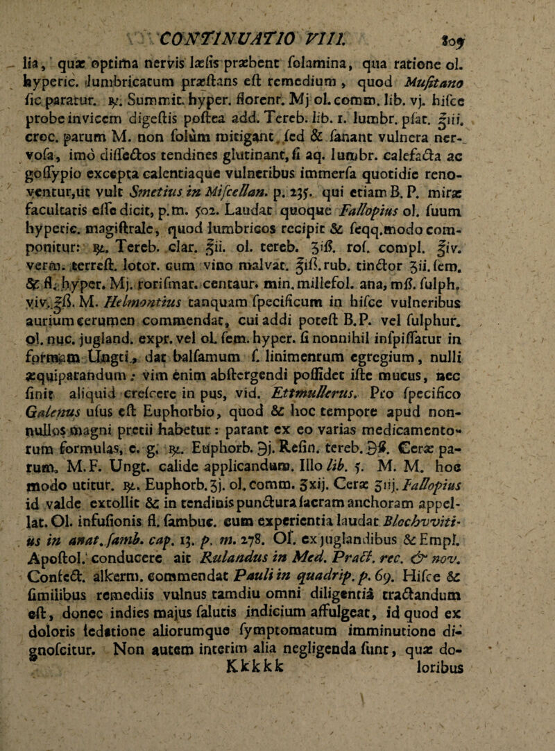 / CONTINUATIO VI11. toj lia, qua: optima nervis la:fi$ pra:bent folamina, qua ratione ol. feyperic. Junibrjcatum prseftans eft remedium , quod Mufitano fic paratur, y. Summit. hyper. florent. Mj ol. eemro. Iib. vj. hifcc probe invicem digeftis poftea add. Tereb. Iib. r. lumbr. pfat. giii. croc. parum M. non folum mitigant. fed & fanant vulnera ner-^ vofa, imo difle&os tendines glutinant,fi aq. lumbr. calefa&a ac goflypjo excepta calentiaque vulneribus immerfa quotidie reno- ycnturjUt vult Smetius in MifceUan. p. 2jy. qui etiam B. P. mira; facultatis effc dicit, p.m. J02. Laudat quoque Fa/lopius ol. fuum hypetie. magiftralc, quod lumbricos recipit Sc, feqq.modocom¬ ponitur: yt. Tereb. clar. tfii. ol. tereb. 3ifi. rof. compl. fiv. verm. terreft. lotor. cum vino malvat. |ifi.rub. tin&or Sii.fem. 3c fl; hyper. Mj. rorifmar. centaur* min.millefol. ana, mfl. fulph, yiv.^ft. M. Hdmontius canquam fpecificum in hifce vulneribus aurium cerumen commendat, cui addi poteft B.P. vel fulphur. ol. nuc. jugland. expr. vel ol fem. hyper. fi nonnihil infpifTacur in fprrajam Ungcfr dat balfamum C linimenrum egregium, nulli sequiparandum; vim enim abftergendi poffidet ifte mucus, nec finit aliquid crefcerc in pus, vid. EttmuHcrus. Pro fpecifico Galenus ufus eft Euphorbio, quod & hoc tempore apud non¬ nullos magni pretii habetur : parant ex eo varias medicamento* rura formulas, c. g, qt. Euphorb. 9j. Refin. tereb. 3S. Cera: pa¬ rum, M.F. Ungt. calide applicandum. Illo lib. M. M. hoc modo utitur. Euphorb.3j. oEcomm. Jxij. Cera; FaFopius id valde extollit & in tcndioispun&urafacramanchoram appel¬ lat. Ol. infufionis fl. (ambuc. cum experientia laudat Blochvvitt- us in anat. famb. cap. 15. p. m. 278. Ol. ex juglandibus &EmpI. Apoftol.1 conducere ait Rulandus in Med. Praff. rec. & nov. Conicft. alkerm. commendat Pauli in quadrip.p.Gy. Hifce Sc fimiiibus remediis vulnus tamdiu omni diligentia cra&andum eft, donec indies majus falutis indicium affulgeat, id quod ex doloris teditione aliorumque fymptomatum imminutione di- gnofeitur. Non autem interim alia negligenda funr, qua: do- Kkkkk loribus