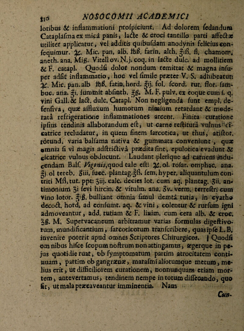 loribus St inflammationi profpicitmt; Ad dolorem (edandum Cataplafmaex mici panis* la(Se Se croci tantillo parti affe&as Utiliter applicatur * Vel additis quibufdam anodynis felicius con- fcquimUr. Mic; pam albi ifcfl. farin. alth* ^ifj. fl4 chatnorru aneth. ana. Mifi. Vitcllov;N.jiCoq. in Ia<9te dula ad mollitiem & F. catapl. Quodfi dolot nondum remittat Se magna infu- per adiit inflammatio, hoc Vel flmile prastcr V. S. adhibeatur: Mic. pati, alb ibfl. faticu hord. |ij. fol. fcord. rut* flor, fam- buc. ana* Ji. lUratnit abfinth* M. f* pulv. ex eoqUe cum 1. q. vini Gall.&s Ia#. dulc* Catapl/ Non negligenda funt emph de- fenfiva, quae affluxum humorum nimium retardant & mode¬ rata refrigeratione inflammationes arcent. Finita curatione iplius tendinis allaborandum eli* ut Carne reflituta vulnus ci¬ catrice recludaturi ift qUem finem farcotica, ut thus, atiftor. fdtuadi varia balfama nativa Se gummata conveniunt , qua: ©mniu fi vi magis adftriftiva praedita fine, epulotica evadunt Se cicatrice vulnus obducunt. Laudant plerique ad carnem indu* cendam Ehlfi Mg0tf/j,quod tale cft: ^.ol. rolan omphac. ana. Jjol tereb. Jiii. fucc* pkntagjfl. fem.hyper. aliquantulum con¬ triti MILtut. ppt: 3iij. calc decies lot cum aq* piantag. $ii* an- limonium §i feVi hircini & vitultm ana. verra*' terrcftn cum Vino loton bulliant omnia fimul deriita tutia, in cyatho deco£L hord* ad confumn aq. Se vini * colentur &: rurfutn igni admoveantur, add. tutiam Se F. linim* cum cera alb. Se croc. 3g. M* Supervacaneum arbitramur varias formulas digeftivo- rum,mundificantium, farcodcotum tfanferibere, quasipfeL.lL invenire poterit apud omnes Scriptores Chirurgicos* { Quodfi omnibus hrfcc feopumnoftrum non attingamus, a?gerque in pe- jus quotidie ruat, t>b fymptomatum partim atrocitatem conti¬ nuam, partim ob gangratna? > marafmi aliotumque metum, me* lius erit > ut difficiliorem curationem, donnunquara etiam mor¬ tem, antevertamus, tendinem nempe in totum diflcGando, quo fit> ut mala prxeaveantur imminentia* Nam Cm-