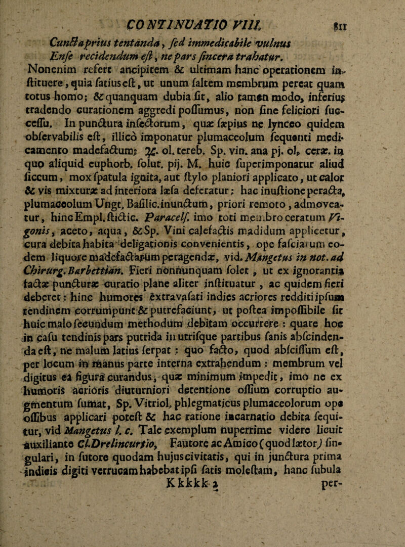 CunBaprius tentanda > fed immedicabile vulnus JLnfe recidendum efi, ne pars /incera trahatur. Nonenim refert ancipitem te ultimam hanc operationem in^ ftituere ,quia fatiuscft, ut unum (altem membrum pereat quam totus homo; &quanquam dubia fit, alio tamen modo* inferius tradendo curationem aggredi pofliimus, non fine feliciori fuc- ccfiii, In pundura infcdorum, quas fepius ne lynceo quidem obfervabilis cft, illico imponatur piumaceolum fequenti medi* camento madefadumj jjC* ol. tereb. Sp. vim ana pj. oh ceras, in quo aliquid euphorb. folut. pij. M. huic fuperimponatur aliud ficcum, mox fpatula ignita, aut ftylo planiori applicato, ut calor te vis mixturas ad interiora laefa deferatur; hac inuftioncperada, piumaceolum Ungt.Bafilic.immdum, priori remoto, admovea¬ tur, hincEmpl.ftidic. paracelf imo toti membro ceratum Vi- gontSy aceto, aqua, &:Sp. Vini cajefadis madidum applicetur, cura debita habita deligationis con venientis, ope fafciai um eo¬ dem liquore madefadar-um peragendas, vvLMangetus innot.ad Chirurg. Barbettian. fieri nonriunquam folet , ut cx ignorantia ta&as punduras curatio plane aliter jnftituatur , ac quidem fieri deberet; hinc humores Sxtravafati indies acriores redditiipfuai tendinem corrumpunt & putrefaciunt , nt poftea impoffibile fit huic malo fecundum methodum debitam occurrere ; quare hoc in cafu tendinis pars putrida in utrifque partibus fanis abfcindcn- dacft, ne malum latius ferpat; quo fado, quod ablciflum eft, per locum in manus parte interna extrahendum ; membrum vel digitus ea figura'curandus.* quse minimum impedit, imo ne ex humoris acrioris diuturniori detentione oillum corruptio au¬ gmentum fumat, Sp. Vitriol, phlegmaticus plumaceolorum ope ©fllbus applicari poteft te hac ratione incarnatio debita fequi- tur, vid Mangetus /. c. Tale exemplum nuperrime videre licuit auxiliante CLUrelincurtiOy Fautore ac Amico ( quod lxtorj lin¬ gulari, in futore quodam hujus civitatis, qui in jundura prima ' jndieis digiti verrucam habebat ipfi fatis moleftam, hanc lubula Kkkkfca per-