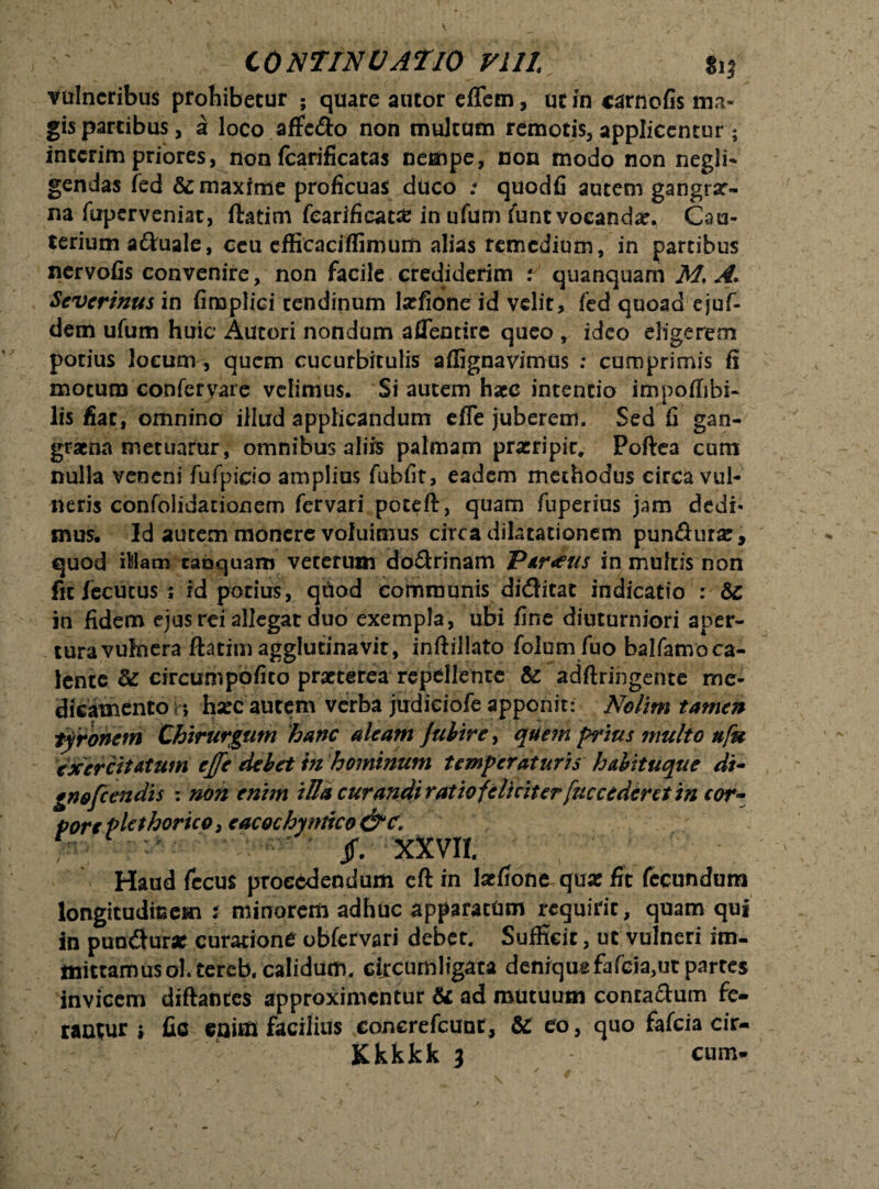 vulneribus probibetur ; quare autor effem, uc in carnofis ma¬ gis partibus, a loco afFc&o non multam remotis, applicentur; interim priores, non fcarificatas nempe, non modo non negli- gendas fed & maxime proficuas duco i quodfi autem gangrar- na fuperveniat, ftatim fearificat# in ufum funt vocanda. Cau¬ terium aduale, ceu efficaciffimum alias remedium, in partibus nervofis convenire, non facile crediderim : quanquam M. A. Severinus in fimplici tendinum lsefione id velit, fed quoad ejuf- dem ufum huic Autori nondum aflentire queo , ideo eligerem potius locum, quem cucurbitulis affignavimus ; cumprimis fi motum confcrvare velimus. Si autem haec intentio impoffibi- lis fiat, omnino illud applicandum efle juberem. Sed fi gan¬ graena metuarur, omnibus aliis palmam pratripic, Poftea cum nulla veneni fufpicio amplius fubfit, eadem methodus circa vul¬ neris confolidationem fervari pot^ft, quam fuperius jam dedi* mus. Id autem monere voluimus circa dilatationem pun&ura:, quod iMam taoquam veterum do&rinam Parius in multis non fitfecutuss id potius, quod communis diditat indicatio : Sc in fidem ejus rei allegat duo exempla, ubi fine diuturniori aper¬ tura vulnera ftatim agglutinavit, inftillato folum fuo balfamoca- lente &: circumpofito praeterea repellente & adftringente me¬ dicamento n hsec autem verba judiciofe apponit: Nolim tamen ty ronem Chirurgum hanc aleam julire, quem prius multo ufu exercitatum effe debet in hominum temperaturis habituque di- gnofeendis : non enim iUa curandi ratio feliciterfuc cederet in cor- pore plethorico, eacochyniico&c. K jf. xxvir. Haud fccus procedendum cft in latfione quar fit fecundum longitudinem t minorem adhuc apparatum requirit, quam qui in pundur* curatione obfervari debet. Sufficit, ut vulneri im¬ mittamus oh tercb. calidum. circumligata denique fafcia,ut partes invicem diftantcs approximentur & ad mutuum conta&um fe¬ rantur i fio enim facilius concrefcuot, & eo, quo fafeia cir- Kkkkk 3 cum*