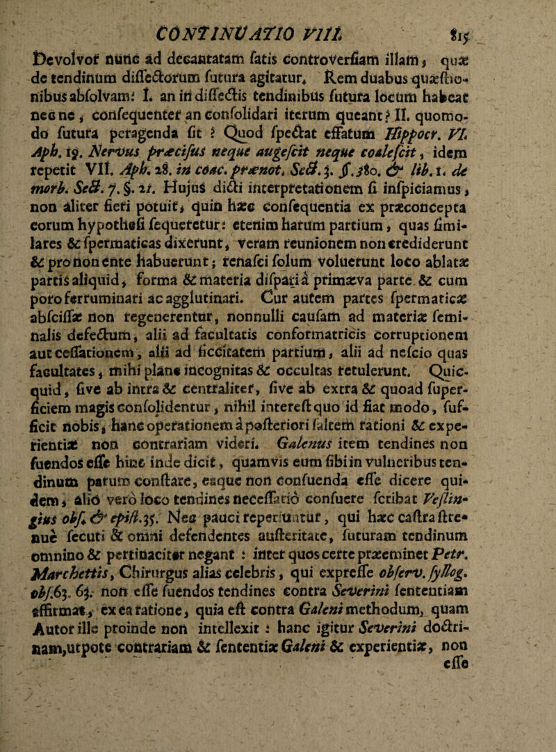 Dcvolvof nutic ad decantatam fatis controversam illam * quas dc tendinum diffaflorum futura agitatur* Rem duabus quse/ho- nibusabfolvam.' t aniridiffedis tendinibus futura locum habeat necne * confequcntet anconfolidari iterum queant? II. quomo- do futura peragenda fit 2 Quod fpe&at effatum JTtppocr. VL Aph. i§. Nervus pr&cifus neque auge frit neque coale frit i idem repetit VII. Apk 28. in coac.ptxnot* .&& j. jf.iSo. & libA* de morb. Se8. J. §. n. Hujus didi interpretationem fi infpiciamus > non aliter fieri potuit, quin h#c eonfequcntia ex praeconcepta eorumhypothefifequetcturi etenim hatum partium , quasfimi- lares &fpcrmaticasdixerunt, veram reunionem non crediderunt & pro non ente habuerunt; renafeifolum voluerunt loco ablatae partis aliquid, forma & materia difparia primatva parte & cum poto ferruminari ac agglutinari. Cur autem parces fpermatic# abfciff# non regenerentur, nonnulli eaufam ad materia: fani- nalis defe&urn, alii ad facultatis conformatricis corruptionem aut cefiationem, alii ad ficcitaterii partium, alii ad nefeio quas facultates , mihi plane incognitas te occultas retulerunt. Quic- quid, fi ve ab intrat centralitef, fi ve ab extra te quoad fuper- fidem magisconfolidentur, nihil intereflquo id fiat modo, fuf- ficit nobis , hanc operationem dpofteriori/altem rationi & expe¬ rienti# non contrariam videri* Galenus item tendines non fiicndoS effe hinc inde dicit, quamvis eum fibiin vulneribus ten¬ dinum patum conflare, eaque non confuenda cfle dicere qui¬ dem , al 16 vero loco tendines neCcflario confuete feribae Veflin* gtus obf&epift.tf. Nea pauci reperiuntur, qui hatccaftraftre* nue fecuti fitotiim defendentes aufteritate, futuram tendinum omnino & pertidacitir negant .* iutet quos certe praseminetFitfn JMarchetitS) Chirurgus alias celebris, qui expreffe obferv.fyllog. vbffy* 6p non effe fuendos tendines contra Severim fententiam affirmat , ex ea ratione, quia eft contra Galeni methodum, quam Autor ille proinde noli intellexit 2 hanc igitur Severint do&ri- aam,utpote contrariam te fententiac Galeni te experienti#, non