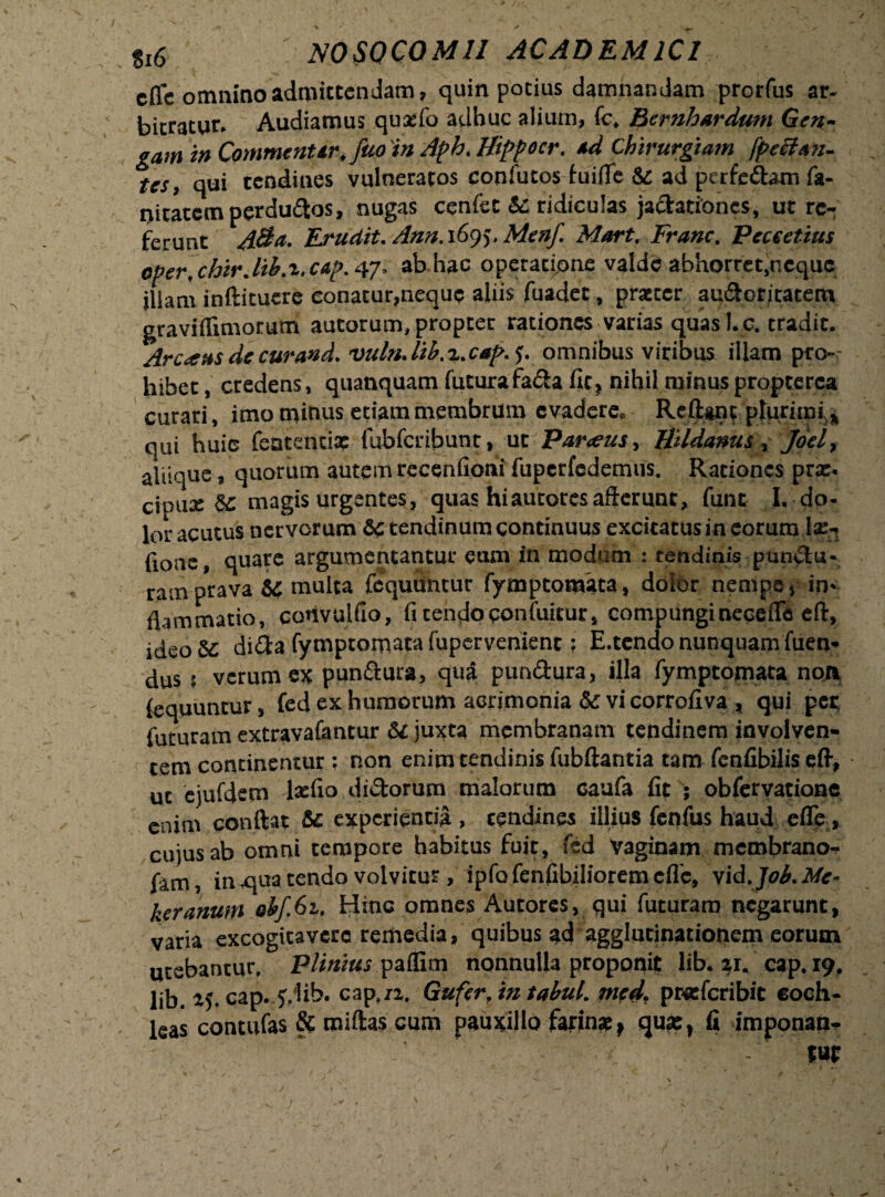 §I6 NOSOCOMII ACADEMICI cflc omnino admittendam, quin potius damnandam prerfus ar¬ bitratur. Audiamus quxfo adhuc alium, fc* Bernhardum Gen- odnimCommc?iUr.fao inAl>hJfippccr. sd Chirurgiam fpeBfin- Us, qui tendines vulneratos confutos fuifle ad pcrfeftam fa- nitatemperdudos, nugas cenfet St ridiculas jadationes, ut re¬ ferunt Atta* Eludit. Ann. 1695, Mcnf Mart. Franc. Peceetius oper, chirjtb.i, cap. 47» ab hac operatione valde abhorre^neque iliani inftituere conatur,neque aliis fuadet, praeter audoritatem graviflimorum autorum, propter rationes varias quas I. c, tradit. Arcens dccurand. vuln.lib.%.c*p.j. omnibus viribus illam pro¬ hibet , credens, quanquam futura fada fit, nihil minus propcerca curari, imo minus etiam membrum evadere, Reliant plurimi * qui huic featentix fubfcribunr, ut Par<eus> Uddanus , Joely aliique, quorum autem recenfioni fuperfcdemus. Rationes prx* cipux & magis urgentes, quas hiautoresafferunt, funt I. do¬ lor acutus nervorum Sc tendinum continuus excitatus in eorum lx- (Ione, quare argumentantur eum in modum : tendinis pandu¬ ram prava U multa fcquuntur fymptomata, dolor nempe * in* flammatio, convulfio, fi tendo ponfuicur, compunginecefle eft, ideoSc dida fymptomata fupervenient ? E.tendo nunquam fuen- dus ? verum ex pandura, qua pundura, illa fymptomata non {equuntur, fed ex humorum acrijmonia & vi corrofiva, qui per futuram extravafantur & juxta membranam tendinem involven¬ tem continentur ; non enim tendinis fubftantia tam fenfibilis eft, ut ejufdem lxfio didorum malorum caufa fit ; obferyatiane enim conftat &c experientia , tendines illius fenfus haud efle, cujus ab omni tempore habitus fuit, fed vaginam membrano-** fam, in qua tendo volvitur, ipfofenfibilioremcflc, vid.J06.Mc- keranum ebf.61. Hinc omnes Autores, qui futuram negarunt, varia excogitavere remedia, quibus ad agglutinationem eorum utebantur, Plinius paflim nonnulla proponit lib. 21, cap. 19, lib. 25. cap. f/lib. cap./2. Gufer, in tabui. med. pwefcribit coch¬ leas contufas & miftas cum pauxillo farina^ quas, fi imponan* jffl 1