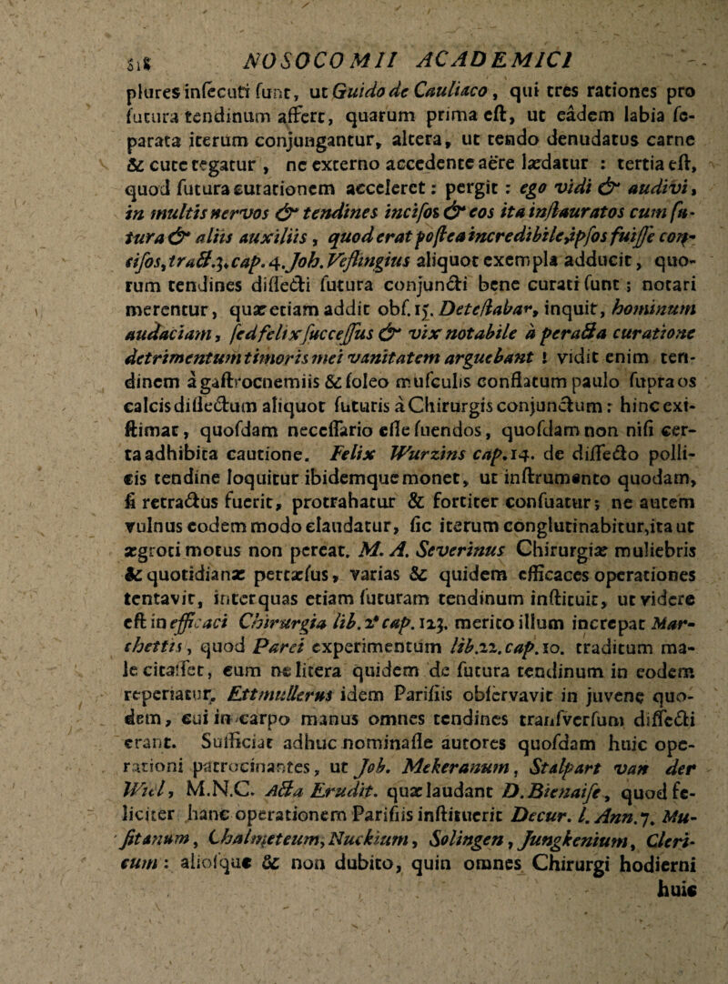 pluresinfccuti fune, uiGuido de Cauliaco, qui eres rationes pro futura tendinum affert, quarum prima eft, ut eadem labia fc- parata iterum conjungantur, altera, ut tendo denudatus carne & cute tegatur , ne externo accedente aere laedatur : tertia eft, quod futura curationem acceleret: pergit: ego vidi & audivi, in multis nervos & tendines incifoz & eos itatnflauratos cum fu¬ tura & aliis auxiliis , quod erat poffea incredibile jpfos fuijfe cor?* sifoSitra&^cap.^Joh.Vefiingius aliquot exempla adducit, quo¬ rum tendines difledi futura conjundi bene curati funt; notari merentur, quar etiam addit obf. ij. Deteflaba*4, inquit, hominum audaciam, fed felix fuccejfus &* vix notabile a peraBa curatione detrimentum timoris mei vanitatem arguebant i vidit enim ten¬ dinem agaftrocnerniis &foleo mufculis conflatum paulo fupraos calcis difledum aliquot futuris a Chirurgis conjundum: hinc exi- ftimat, quofdam neccffario ede fuendos, quofdam non nifi cer¬ ta adhibita cautione. Felix Wurzins cap.iq* de diifedo polli¬ cis tendine loquitur ibidemquemonet, ut inftrumanto quodam, fi retradus fuerit, protrahatur & fortiter confuatur5 ne autem vulnus eodem modo claudatur, fic iterum conglutinabitur,ita ut segroci motus non pereat. M. A. Severinus Chirurgia: muliebris fcquotidianx peteaefus, varias quidem efficaces operationes lentavit, interquas etiam futuram tendinum infticuk, ut videre eft in efficaci Chirurgia lil. z*cap. 113, merito illum increpat Mar- chettis, quod Paret experimentum lib.zz.cap. 10. traditum ma¬ le citalTet, cum nelitera quidem de futura tendinum in eodem repenatur. Ettmullerus idem Parifiis obfervavit in juvene quo- dem, cui in carpo manus omnes tendines tranfvcrfum diffedi A ' erant. Sufficiat adhuc nominafle autores quofdam huic ope¬ rationi patrocinantes, ut Job. Mekeranum, Stalpart van der Wid, M.N.C. aBa Erudit, quxlaudant D.Bienaife, quod fe¬ liciter hanc operationem Parifiis inftisuerit Decur. l.Ann.*j. Mu- Jit anum, Lhalmeteum> Nuckzum, Solingen, Jungkenium, Cleri¬ cum : aiiolque & non dubito, quin omnes Chirurgi hodierni , huic