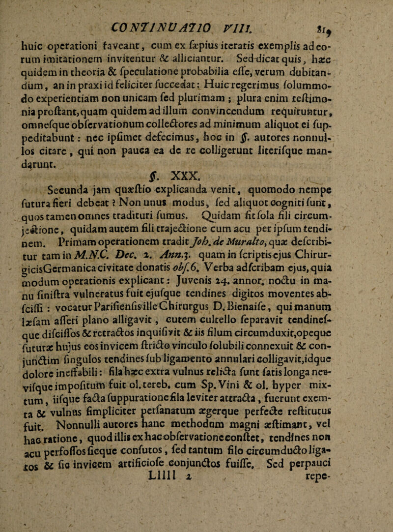 C0NT1NVA710 Vlll. «i, huic operationi faveant, cum ex f<epius iceratis exemplis ad eo¬ rum imitationem invitentur allidantur. Sed dicat quis, hasc quidem in theoria & fpcculatione probabilia efle, verum dubitan¬ dum, aninpraxiidfeliciterfuccedat: Huic regerimus folummo- do experientiam non unicam fed plurimam ; plura enim teftimo- nia proflant, quam quidem ad illum convincendum requiruntur, omnefque obfervationum colledores ad minimum aliquot ei fup- peditabunt: nec ipfimec defecimus, hoc in autores nonnul¬ los cicaro , qui non pauca ea de re colligerunc iicerifquc man¬ darunt. $. XXX. Secunda jam quasftio explicanda venit , quomodo nempe futura fieri debeat ? Non unus modus, fed aliquot cogniti funt, quos tamen omnes tradituri fumus. Quidam fiefola fili circum¬ jectione, quidam autem fili crajedione cum acu per ipfum tendi¬ nem. Primam operationem tradit Joh, dc Muralto> quas deferibi- tur tam in A/.jV.C. Dcc. a. Ann^. quam in feriptisejus Chirur- ijicisGermanica civitate donatis obffy* Verba adferibam ejus,quia modum operationis explicant : Juvenis 14. annor, nodu in ma¬ nu finiftra vulneratus fuit cjufque tendines digitos moventes ab- fciffi : vocatur Parifienfis ille Chirurgus D.Bienaife, quimanum lxfam afleri plano alligavit, cutem cultello feparavit tendinef- que difeiffos & retrados inquifiyit & iis filum circumduxit,opequc futurse hujus eosinvicem ftrido vinculofolubiliconnexuit &: con- juridim fingulos tendines fub ligamento annulari colligavit,idguc dolore ineffabili: fila hsec excra vulnus rclida funt fatis longa nes- vifqucimpofitum fuit ol.tereb, cum Sp. Vini & ol. fayper mix¬ tum , iifque fada fuppurationefila leviter attrada, fuerunt exem- ta U vulnas fimpliciter perfanatum asgerque perfede refticutus fuit. Nonnulli autores hanc methodum magni seftimant, vel hac ratione, quod illis ex hac obfervatione conflet, tendines non acu pcrfoffosficquc confutos, fed cantum filo circumdudoliga- to$ & fio invicem arcificiofe conjundos fuifle. Sed perpauci Lllll 1 , ^ repe- f