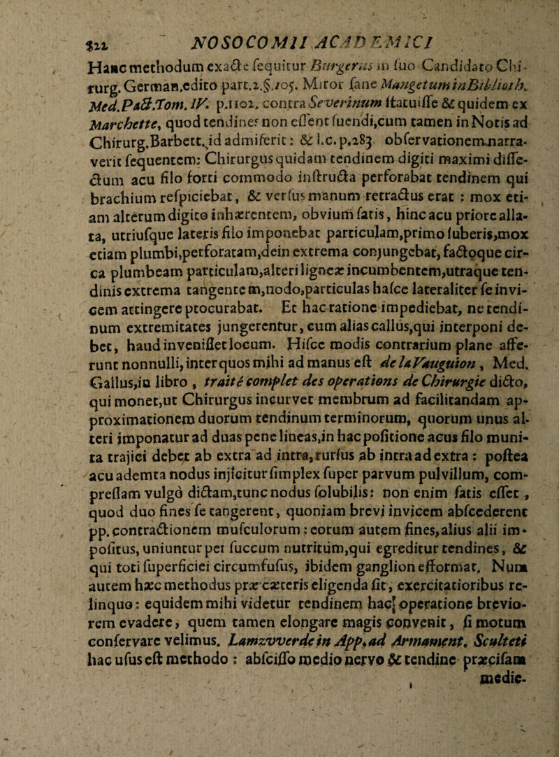 Hanc methodum exa&e fequicur Burge rus m luo Candidato Chi* furg.Germaa.cdito part.i.§./0). Miror jfane MangetuminBtbhothv Med.PA&Xom. IV; p.noi. contra Severinum (tacui/Te & quidem ex Marchette, quod tendine? non eflent fuendi,cum tamen in Notis ad Chirurg.Barbett.Jdadmifcrit: &c Lc.p^Sj. obfcrvationercuiarra- veric fequentcm: Chirurgus quidam tendinem digiti maximi difle- clum acu filo forti commodo inftruda perforabat tendinem qui brachium refpiciebat, & verfus manum retra&us erat : mox eti¬ am alterum digito inhaerentem, obvium fatis, hinc acu priore alla¬ ta, utriufque lateris filo imponebat particulam,primo fuberis,mox etiam plumbi)perforatam,dein extrema conjungebat, fa&oque cir¬ ca plumbeam particulam,alteriligneacmcumbentem,utraqucten- dinis extrema tangente m,nodo3partiGulas hafce lateraliter fe invi¬ cem attingere ptocurabat. Et hac ratione impediebat, ne tendi¬ num extremitates jungerentur, cum aliascallus,qui interponi de¬ bet, haud inveniflet locum. Hifcc modis contrarium plane affe¬ runt nonnulli, inter quos mihi ad manus eft dehVduguion, Med, Gallus,io libro , traite complet des operations deChirurgie dido, qui monet,ut Chirurgus incurvet membrum ad facilitandam ap- proximationem duorum tendinum terminorum, quorum unus al¬ teri imponatur ad duas pene lineas,in hac politione acus filo muni¬ ta trajici debe-r ab extra ad intra, rudus ab intra ad extra: poftea acu ademta nodus injicitur fimplex fuper parvum pulvillum, com- preflam vulgo didam,tunc nodus folubilis: non enim fatis eflet, quod duo fines fe tangerent, quoniam brevi invicem abfcederent pp.qontradionem mufculorum: eorum autem fines,alius alii im- pofitus, uniuntur per fuccum nutritum,qui egreditur tendines, & qui toti fuperficiei circumfufu$, ibidem ganglion efformat. Num autem haec methodus prae caceris eligenda fit, exercitatioribus re¬ linquo: equidem mihi videtur tendinem hac* operatione brevio¬ rem evadere, quem tamen elongare magis copvenit, fi motum confervare velimus. Lamzvverdein App*ad Armament; Sculteti hac ufuseft methodo; abfciflb medio nervo & tendine prxeifam . medie-