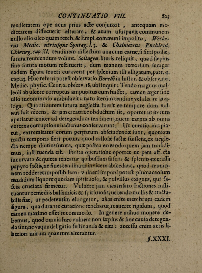 medietatem ope acus prius a&e conjunxit , antequam me¬ dietatem diflecuerit alteram, Se acum ufurpavic communem nullo aliooleoquam tereb.&Empl.communi impofito , Wet-kc- rus Medie, ut rtufque Syntag. /. 3. Se Ch&lmeteus En c hir id* Chirurg.cap.Xl. tendinem diflfe&um una cum carne,fi fie ri poflie, futurajreuniendum volunr. Solingcn literis reliquit, quodfepius fine futura motum reftituerit, dum manum retrorfum femper eadem figura teneri curaverit per fplenium illi alligatum,part. 4. cap.13. Huc referri poteftobfervatio Borelliin hiftor. &obfefv.rar. Medie, phyfic. Cent.2. obferv.iS. ubi inquit: Tendo magnus mal¬ leoli ab ulcere corruptus amputatus cum fuififet, tamen aeger fine ullo incommodo ambulavit: nato iterum tendine vel alia re ana¬ loga. Quod fi autem futura negle&a fuerit eo tempore dum vul¬ nus fuit recens, & jam cicatrice obductum fit, oportet ut iterum aperiatur leniter ad detegendum tendinem,quem carnes ab omni externa corruptione hadenus confervarunt. Ut curatio incipia¬ tur, extremitates eorum perparum abfcindendx funr, quoniam traSu temporis fieri potuit, quod eallofse fa£he fuiflenr,ex uegle- Sta nempe diutius futura, quaspoftea comodoqucm jam tradidi¬ mus, infticuenda efi. Finita operatione ©ponet ut pars afF; £ia incurvata & quieta teneatur quibuftlam fafeiis Se fpleniisexcrafla papyro fa&is,ne fines tcndinurndavicemabCcedant» quod reunio- nem redderctimpoffibilem: vulneri imponi poteft plumaceolum madidum liquorequodam fpintuofo, & pulvillus exiguus, qui fa~ fcia cruciata firmetur. Vulnere jam cieatrifaco fri&iones infti- tuantur remediis balfamicis &: fpirituofis, ut tendo mollis Se cra£ia- bilisfiat, utpederentim elongetur, alias enim membrum eadem figura, qua durante curatione tenebatur,maneret rigidum , quod tamen maximo e flet incommodo. In genere adhuc monere de¬ bemus , quod omnia hate vulnera non fepius & fine caufa detegen* da fint,novaque deligatio feiiinanda Se cita: acceflu enim acris li¬ beriori mirutn quantum alterantur. /.XXXI.