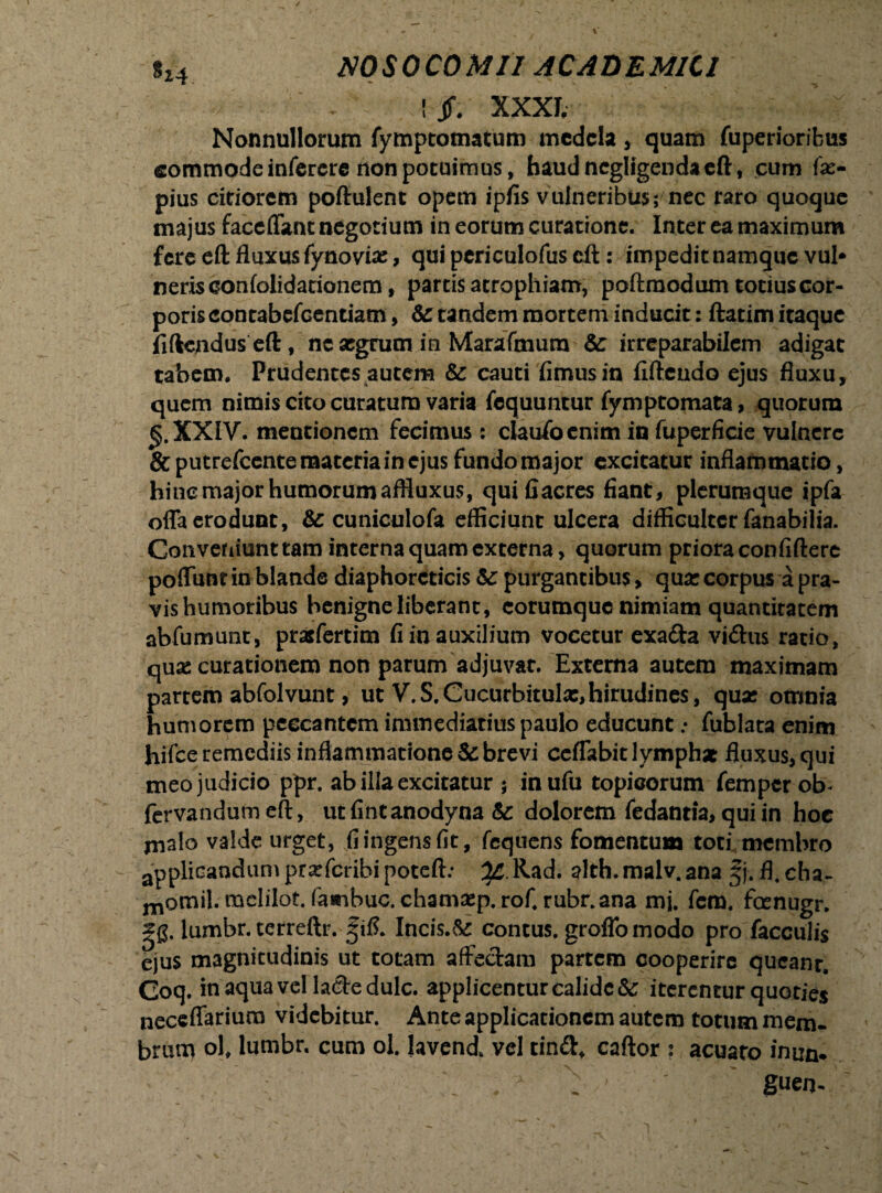 ! jf. XXXI. Nonnullorum fymptomatum medela, quam fuperioribiis commode infercrc non potuimus, haudncgligendacft, cum fa> pius citiorem poftulent opem ipfis vulneribus; nec raro quoque majus faceffant negotium in eorum curatione. Inter ea maximum fere eft fluxus fynoviae, qui periculofus eft: impedit namque vul¬ neris eonfolidacionem, partis atrophiam, poftraodum totius cor¬ poris contabefcentiam, 6c tandem mortem inducit: ftatim itaque fidendus eft, nc segrum in Marafmum irreparabilem adigat tabem. Prudentes autem &: cauti fimus in fiftcndo ejus fluxu, quem nimis cito curatum varia fcquuntur fymptomata, quorum g.XXIV. mentionem fecimus : claufocnim in fuperficie vulnere &putrefcente materia in ejus fundo major excitatur inflammatio, hinc major humorum affluxus, quifiacres fiant, plerumque ipfa offa erodunt, & cuniculofa efficiunt ulcera difficulter fanabilia. Conveniunt tam interna quam externa, quorum priora confiftere poffunt in blande diaphoreticis purgantibus, qua: corpus a pra¬ vis humoribus benigne liberant, corumque nimiam quantitatem abfumunt, praffertim fi in auxilium vocetur exadta vi&us ratio, qua: curationem non parum adjuvat. Externa autem maximam partem abfolvunt, ut V. S. Cucurbitulx,hirudines, quae omnia humorem peccantem immediatius paulo educunt .• fublata enim hifce remediis inflammatione & brevi ccffabit lymphae fluxus, qui meo judicio ppr. ab illa excitatur 5 inufu topicorum femper ob- fervandum eft, utfintanodyna &: dolorem fedantia, qui in hoe malo valde urget, fi ingens fit, fequens fomentum toti membro applicandum prafferibi poteft: Rad. alth. malv. ana §j. cha- momil. raelilot. fambuc. chamsep. rof. rubr.ana mj. fcm. faenugr. gg. lumbr. terreftr. 51& Incis.& contus, groffomodo pro faeculis ejus magnitudinis ut totam affectam partem cooperire queanr, Coq. in aqua vel lacte dulc. applicentur calide & iterentur quoties neceffariura videbitur. Ante applicationem autem totum mem¬ brum ol, lumbr. cum ol. Javend. vel tind. caftor : acuato inun* \ ^ ' ’ guen-