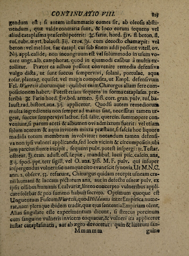 gendum eft ; fi autem inflammatio comes fit, ab olcofis abfti-, nendum, quas valde contraria funt, & loco eorum (equens vel aliud cataplafinapracfcribi poterit: ^.farin, Hord. fiv. fl.beton.fi. rof.rubr.myrtbalauft.3ij. croc.^i. cum dceo&o chamarpit: vel beton: vel melilot. fiat catapl. cui fub finem addi poflunt vitell. ov. Nij. appLcalidc; non incongruumcft velfolummodo in ufum vo¬ care ungc.alb.camphorat. quod in ejusmodi cafibus a multis ex¬ tollitur. Prsrter ea adhue poflunt convenire remedia defenliva vulgo di&a, ut fune fuccus ftmpervivi, folani, portulae, aqua rofar.plancag. equifet. vel magis compofita, ut Empl. defenfivum Fel. fVurtziiahovumque : quilibet enimGhirurgus aliam ferecom* politionem haber. Poteft etiam feqiiens in forma cataplafm. prat- feribi: Farin hord.f tv.bol. armen. .fifi.cort.gran.pulv.rof.ba- lauft.rad.bift0rt.ana.3ij. applicetur. Quodfi autem remediorum multaiogredientianonfemperad manus line,neceilltas tameniu> geat, fuccus fempervivi la&uc. fol. lalic.quercin.fumrpoperccon- veniunt,fi parum aceti & albumen ovi admixtum fuerit: vel etiam folum acetum & aqua invicem mixta pracftant,fi falcia hoc liquore madida totum membrum involvitur: notandum tamen defenfi¬ va non ipfi vulneri applicanda/ed locis vicinis & circumpofitisjubi jam parcius fluere incipit, fequens pulv. poteft infpergi: i^.Teftar. oftrear.^j.cran. aduft.ofliImpiae, mandibul. lucii pife.calcio.ana* fpod.ppt.terr figill. vel O. ana.3i& M.F. pulv* qui infuper infpergendus vulneri:fic namque cito evanefei t fynovia.TJt M.N.G, ann. 2. obferv. $5. referunt* Chirurgus quidam recepit ufneam cra¬ nii humani & laccam pictorum ana. aut in defe&u u[nex pulv. ex ipfis offibus.hunaaais f.calvari^linteocoacerpto vulneribusappli- carefolebat & pro fummo habuit fecreto. Optimum quoque cft Unguent u m Fu fc u m TVmitziiy<^uodHildamis interEmpirica nume¬ rat, tiam pleraque ibidem tradit,quas ejus fententiaEmpiriam olenr, Alias lingulare efle experimentum dicunt, fi ftercus porcinum ^cum fanguine vulneris invicem coquatur,& vulneri ita applicetur inftar cataptafmatis * aut ab asgro devorctui:: quin&; liateuro fan- Mmmnm gume