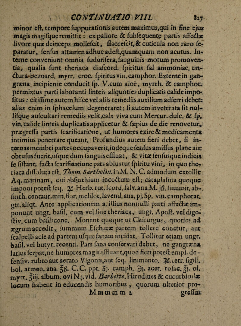 \ ' 7- shinor cft, tempore fuppurationis autem maximus,qui in fine ejus magis magifque remittit: ex pallore & fubfequente partis affedlse livore quae deinceps mollefcit, flacccfdt,& cuticula non raro fe? paratur, fenfus attamen adhuc adeft,quamquam non acutus. In¬ terne conveniunt omnia fudorifera,fanguinis motum promoven¬ tia > qualia funt thcriaca diafeord. fpiritus fal ammoniac. tin- <ftura*bezoard. myrr. croc. fpiritus vin. camphor. Externe in gan~ gratna incipiente conducit fp. V.cum aloe, myrrh, & camphor. permixtus parti laboranti linteis aliquoties duplicatiscalideimpo- fitus ; citiffimc autem hifce vel aliis remediis auxilium adferri debete alias enim in fphacclum degeneraret ; fi autem inveterata fit nol* lifque aufcukari remediis velit,calx viva cum Mercur. dulc. & fp. vin. calide linteis duplicatisapplicctur & faepius de die renovetur* pra:grefla partis fcarifioationc, ut humores exire & medicamenta intimius penecrare queant. Profundius autem fieri debet, fi in¬ ternas membri partes occupaveric,indeque fenfus amiflus plane auc obcufusfuerkjufque dum fanguis effluat, &: vita:fenfusqueindicia fe fidant; fafta fcarifieatione pars abluatur fpiritu vini;, inquothe-: riacadiflbiutacft. Th0m.Bartbolm.inM. N.C.admodum extolHt Aq.marinam, cui sbfinthium incedum cft; cataplafma quoque imponipoteftfeq. rlerb.rut.fcord.falv.ana.M. jfi.fummit.ab**. fmth.centaur.min.flor.meIilot.Iavend.ana.pj.Sp. vin.camphorac. gct.aliqt. Ante applicationem a. filius nonnulli parci affedse im¬ ponunt ungt. bafiL cum velflne thcriaca, ungr. Apoft. veldige- ftiv.cum bafificone. Monent quoque ut Chirurgus, quoties ad aegrum accedit, fumoium Efchara: partem toiicre eonetur, aut fcalpelliaciead partem ufqucfanam incidat. Tollitur etiam ungr* bafil.vel butyr. recenti. Pars fana confcrvari debet, no gangram* latius ferpac,ne humores magissffluanr,quod fieri poteft empL dc- fenliv. rubro auc cerato Vigonis.am feq. linimento, ^terr.figil?. bol. armen.ana. §{?. CC. ppt. 5j. camph. acet. rofaa.Jj. oi myre. fiij. album. oviN.j. vid. Bxr&ctu.Huudincs 8c cucurbitulae locum habent in educendis humoribus , quorum ulterior pro- M m oun m z . greflui