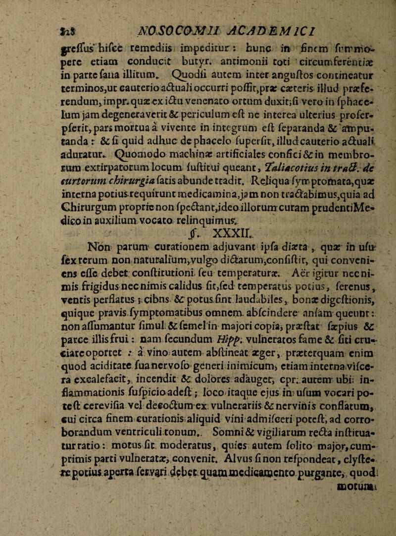 m NOSOCOMII AC AD EM iCl grcflus hifee remediis impeditur: hunc in finem frnrnio- perc etiam conducit butyr. antimonii toti circumferentiae in parte fana illitum, Quodfi autem inter anguftos contineatur terminos,ut cauterio aduali occurri poffit,prse ceteris illud prxfe- rendum,impr.qua: ex i£tu venenato ortum duxitifi vero in (phace- tum jam degeneraverit &: periculum eft nc interea ulterius profer* pferir, pars mortua a vivente in integrum eft feparanda & ‘ampu¬ tanda r &fi quid adhuc dephacelo fuperfit, illud cauterio a£tuaK aduratur.. Quomodo machinae artificiales confici <Scin membro¬ rum extirpatorumlocum fuftitui queant, TaliacotiusmtrA8. de curtorum chirurgia facis abunde tcadir. Reliqua fympcomaca,quae interna potiusrequirunt medicamina,jam non tra<ftabimus,quia ad Chirurgum proprie non fpc&ant,ideo illorum curam prudentiMe- dico in auxilium vocato relinquimus; ^ Jf. XXXIL Non parum curationem adjuvant ipfa diarta , qux in ufu fex rerum non naturalium,vulgo di<ftarum,confiftir, qui conveni¬ ens eUc debet conftirutioni feu temperaturx. Aer igirur nec ni¬ mis frigidus nec nimis calidus fit,fcd temperatus potius, ferenus ventis perflatus 3,cibns & potusfint laudabiles, bonxdigcftionis, quique pravis fymptomatibus omnem. abfeindere anfam queunt: non aflumantur fimul;5cfemcl in majori copia^prarftat fxpius &: parce illis frui: nam fecundum vulneratos fame & liti cru»* ciarcoportet : a vino autem abftineat xger , praeterquam enim ' quod aciditate fuanervofo generi inimicum, eeiamintemavifcc- ra excalefacit* incendit 5c dolores adauger, cpr. autem ubi; in¬ flammationis fufpicioadeft; loco itaque ejus im ufuta vocari po¬ te ft cerevifia vel decorum ex vulnerariis ner vinis conflatum, cui circa finem curationis;aliquid vini admifeeri poceft,ad corro¬ borandum ventriculi tonum.. Somni & vigiliarum re&a inftitua- turratio: motus fit moderatus, quies autem folito major,cum¬ primis parti vulnerata:, convenit. Alvus fi non refpondeat, clyfte* itpotius aperta fer vari debet quam medicamento purgante,, quodb motum