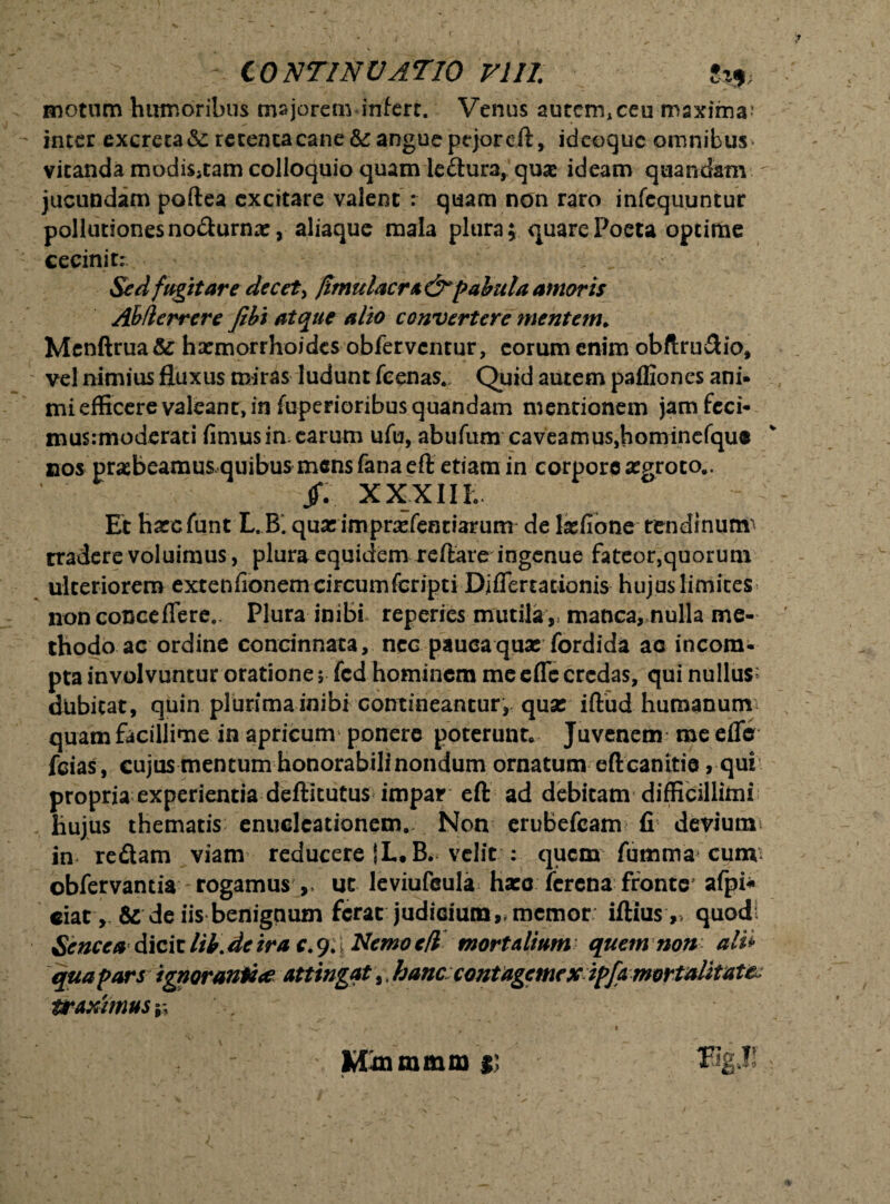 10XTINUAT10 VIII motum humoribus majorem infert. Venus autermceu maxima; inter excreta &: retenta cane & angue pejor eft, ideoquc omnibus * vitanda modis,tam colloquio quam ledura, quae ideam quandam jucundam poftea excitare valent : quam non raro infequuntur pollutiones nodurna:, aliaque mala plura; quare Poeta optime cecinit; Sed fugitare decet> {imulae ra&pabula amoris Ahtlerrere /ibi atque alio convertere mentem,, Menftrua& harmorrhoides obferventur, eorum enim obftru&io, vel nimius fluxus miras ludunt fcenas. Quid autem paffiones ani» mi efficere valeant, in fuperioribusquandam mentionem jamfcci- mus:moderati fimus irnearum ufu, abufum caveamus, hominefque nos prasbeamusquibusmensfanaeft etiam in corpore aegroto.. JJV XXXIII; Et haccfunt L.B. quatimprarientiarum de lasfione tendinum' tradere voluimus, plura equidem reflare ingenue fateor,quorum ulteriorem extenfionemcircumfcripti Diflertationis hujus limites non conceflere.. Plura inibi reperies mutila v manca, nulla me¬ thodo ac ordine concinnata, nec pauca quae fordida ac incom¬ pta involvuntur oratione $ fcd hominem me cfle credas, qui nullus2 dubitat, quin plurima inibi contineantur, quae iftud humanum quam facillime in apricum ponere poterunt. Juvenem me efle fcias, cujus mentum honorabili nondum ornatum eft canitie , qui propria experientia deftitutus impar eft ad debitam difficillimi hujus thematis enucleationem. Non erubefeam fi devium* in redam viam reducere i L.B. velit : quem fumma cunv obfervantia rogamus , ut leviufcula ha:c ferena fronte' afpi* eiat , & de iis benignum ferat judicium,, memor iftius,, quodi Seneca diciclib.deirac.94Nemoe/l mortalium quem non ali* qua pars ignoranti* attingat,. hanccontagemexipfamortalitate traximus* Mmmmm ii 2 J