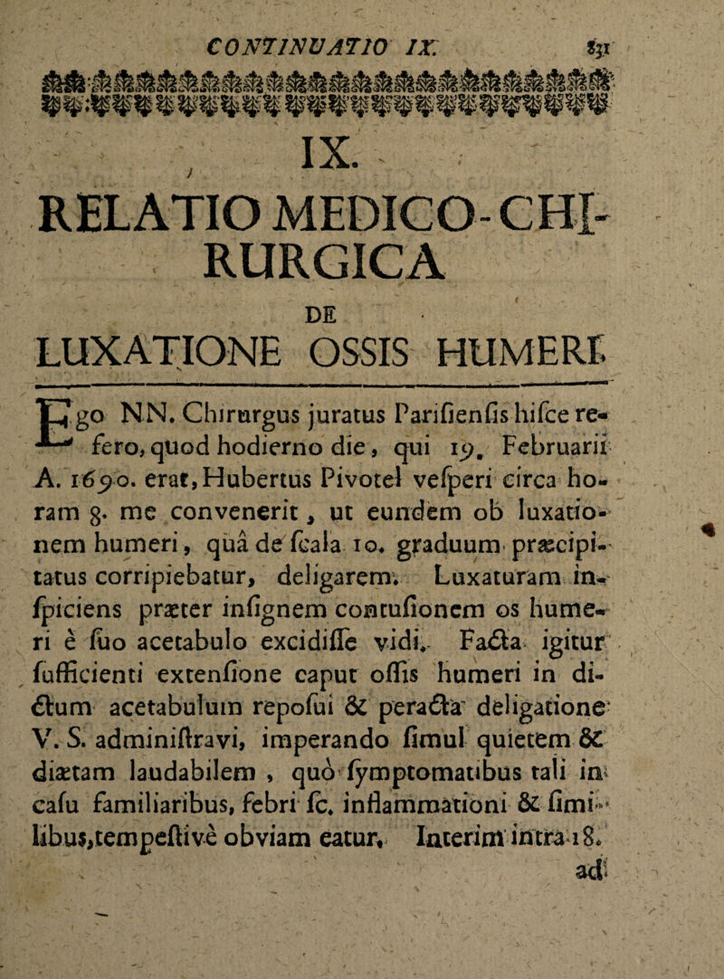 RELATIO MEDICO- RURGICA DE LUXATIONE OSSIS HUMERE Ego NN. Chirurgus juratus Parifienfis hifce re- fero, quod hodierno die, qui ij>. Februarii A. i6<?o. erat,Hubertus Pivotel vefperi circa ho¬ ram 8* me convenerit, ut eundem ob luxatio¬ nem humeri, qua de fcala io. graduum prascipi-' tatus corripiebatur, deligarem. Luxaturam in- fpiciens prseter infignem coratufionem os hume¬ ri e fuo acetabulo excidifle vidi, Fa&a igitur fufficienti extenfione caput oflis humeri in di¬ ctum acetabulum repofui & peradVa deligatione; V. S. adminiftravi, imperando fimul quietem 8C disetam laudabilem, quo fymptomatibus tali im cafu familiaribus, febri Ic. inflammationi & fimi- libui,tempeftive obviam eatur, InterimintraiS,