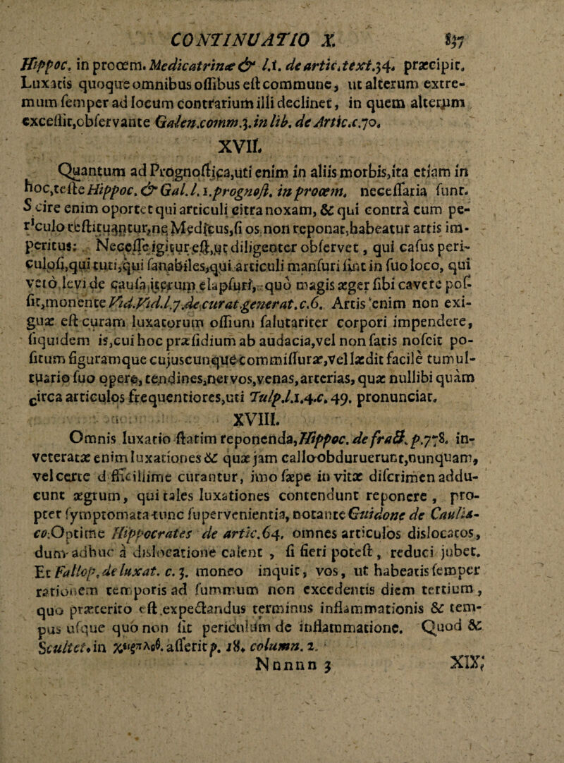 Hippoc* in procem• Medicatrince& lA. dearticitext.$4* praecipit. Luxatis quoque omnibus offibuseft commune * ut alterum extre¬ mum femper ad locum contrarium illi declinet, in quem alteram cxceilitjcbfervante Gaienxommi.inlib. de Artkx .70, XVIL Quantum ad Prdgnoftjpa^ti enim in aliis morbis,ita etiam in hoc,tefie Hippoc. & GaL L i.progncjl* in procem* neceiTaria funr. Scire enim oportet qui articuli citra noxam, Sc qui contra cum pe- ^culoi^ftitu^ntu^nqMedfcuSjfios noii reponat,habeatur artis im¬ peritus; Nece.ffeigitu^ qui cafusperi- culofi,quimt!3qui fanabil cs,quiareiculi manfuriiintin fuoloco, qui veto levi de cau fa itprutp eiapfuriy. quo magis seger fibi cavete pot fit,monente Vid.VidXjMxurat,generat, c.6. Artis'enim non exi¬ gua: eft-curam luxatorum offium falutariter corpori impendere, liquidem is,cui hoc prsefidium ab audacia,vel non fatis nofeit po- fitum figuramque cajuscunquecommitfura:,vellacdit facile tumul- tpario fuo oger^, cendinesanervos,venas,arccrias, quae nullibi quam circa articulos frequentiores,uti TuipJx*4.c>4<). pronunciar. XVIII. Omnis luxatio fiatim reponenda,Hippoc, de fra8Kp.77%. in¬ veterata: enim luxationes $£ qusejam calloobduruerunt,nunquam, velcertc dffic illime curantur, jmofaepe invita: diferimenaddu- cunt segtum, qui tales luxationes contendunt reponere , pro¬ pter fyrnptornata-tunc fupervenientia, notanteGuidone de CauliA- C0;Optime Hippocrates de artic,64, omnes articulos dislocatos, dun> adhuc a dislocatione calent , fi fieri poteft, reduci jubet. Et Fatlop, de luxat, c.j. moneo inquit, vos, ut habeatis femper rationem temporis ad fu minum non excedentis diem tertium , quo prxeerito dLexpe&andus terminus inflammationis Sc tem¬ pus ufque quo non fit periculum de inflammatione. Quod &: Scultetdm ^«^Ao$.afleritp. iti. column, 2,