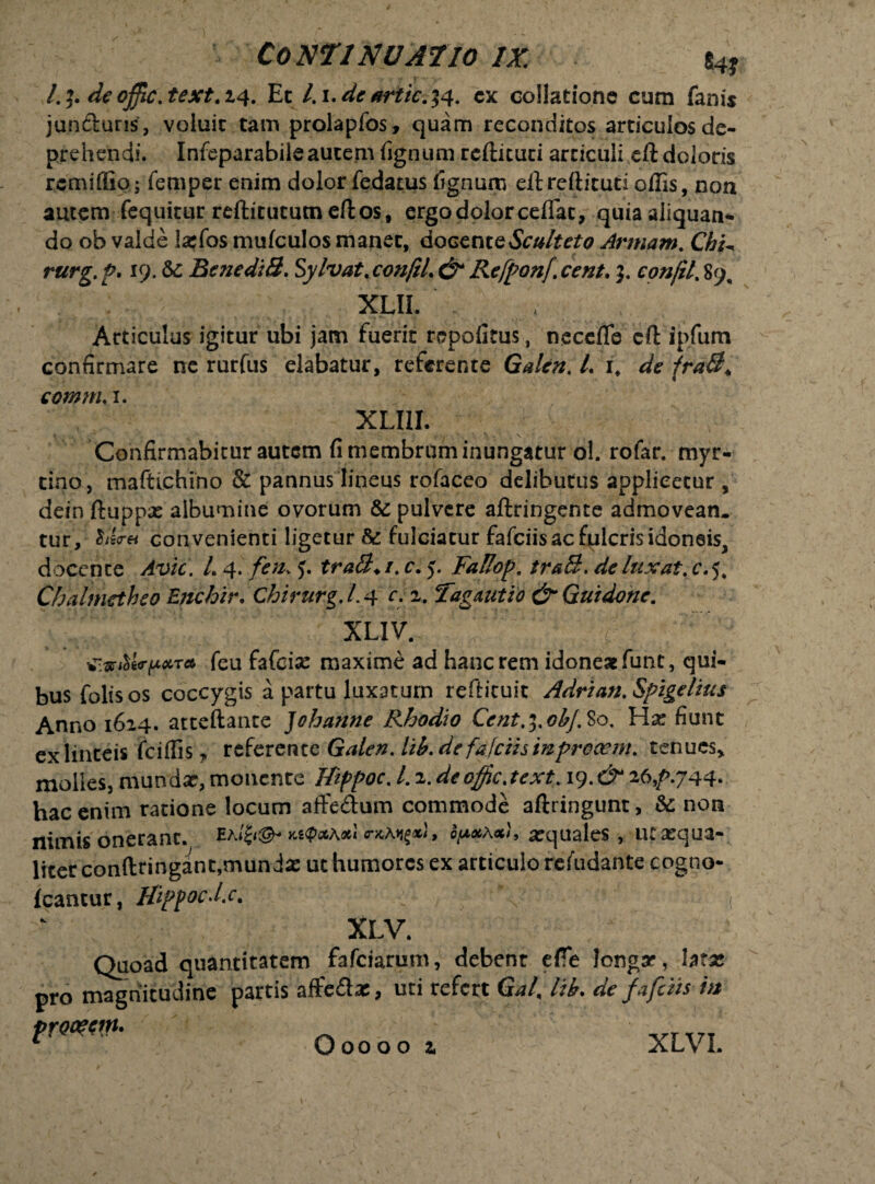 l.]. de offic.text. 14. Et l. i.de artic.44. cx collatione cum fanis jun&uris, voluit tam prolapfos, quam reconditos articulosde- prehendi. Infeparabiieautem fignum rcftituti articuli eft doloris rcmifliQ; femper enim dolor fedatus fignum eft reftituti offis, non autem fequitur reftitututn eft os, ergo dolor ceflat, quia aliquan¬ do ob valde larfos mufculos manet, doGenteSculteto Armam. Chi^ rurg. P. 19. &c Bene di 3. Sylvat. con/il. & Refponf. cent. 3. confit. 89, XLII. Articulus igitur ubi jam fuerit repofitus, necefle eft ip.fum confirmare ne rurfus dabatur, referente Galen. I. i. de fra3* comm. 1. XLI1I. Confirmabitur autem fi membrum inungatur ol. rofar. myr- tino, maftichino & pannus lineus rofaceo delibutus applicetur, dein ftuppx albumine ovorum & pulvere aftringente admovean. tur, ^iicra convenienti ligetur & fulciatur fafciisacfplcrisidoneis, docente Avie. L 4. fen. tra3+i. c. 5. FaBop. traS. de luxat, c. 5. Chalmethe0Enchir.Chirurg.L4 r-2,. Tagdutio & Qui do ne. XLIV. feu fafeise maxime ad hanc rem idoneae funt, qui¬ bus folisos coccygis a partu luxatum reftituit Adrian.Spigelius Anno 1614. atteftante Johanne Rhodio Cent.^.obj.%0. fiunt ex linteis fciffis, referente Galen. lib.de fafciistnprocem. tenues, molles,mundx,monente Hippoc.l.i.dcoffic.text. 19.^26,/>.744* hac enim ratione locum affedum commode aftiingunt, & non nimis onerant. ea/{<®* >n<pctAxl arquales, ut aequa¬ liter conftringant,mundas ut humores ex articulo refudante cogno- icantur, Uippoc-l.c. ■;* * * '( XLV. Quoad quantitatem fafeiarum, debent efte longar, htx pro magnitudine partis affedte, uti refert GaL lib. de fa fetis tn