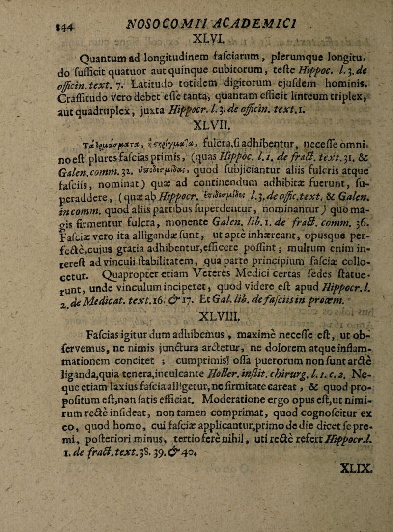 XLVI. Quantum ad longitudinem fafciarum, plerumque longitu. do fuffiric quatuor aut quinque Gubitorum, tefte Hippoc. I.3. de officia, text. 7. Latitudo totidem digitorum ejufdem hominis. Craffitudo Vero debet efle tanta, quantam efficit linteum triplex, aut quadruplex, juxta Hippocr. I.3. de officia. text, 1. XLVII l , fulcra,(1 adhibentur, nece (Te omni, noeft pluresfafciasprimis, (quasHippoc. l.i. de fraB. textui. St Galea, comta. 31. vmfory,®*s, quod fubjiciantur aliis fulcris atque falciis, nominat) qua: ad continendum adhibita: fuerunt, fu- peraddere, (qua: ab Hippocr. ittffirffiht l.^.deoffic.text. St Galea, incomrn. quod aliis partibus fuperdentur, nominantur j quoma- gis firmentur fulcra, monente Galea, lib. 1. de fraB, comta. 36. Fafcix vero ita alliganda: funt, ut apte inhaereant, opusque per- fcfte.eujus gratia adhibentur,efficere poffint; multum enim in- tereft ad vinculi ftabilitatem, qua parte principium fafeire collo¬ cetur. Quapropter etiam Veteres Medici certas fedes ftatue- runt, unde vinculum inciperet, quod videre eft apud Hippocr. I. x de Medicat, text.16. ExGal.lib.defafeiis in preaem. XLVIII, * ' - * - ' -.J V' '*» ' . . • 'i ( * (f- ■ * Fafcias igitur dum adhibemus, maxime necefle eft, utob- fervemus, ne nimis jun&ura ar&ctur, ne dolorem atque inflam¬ mationem concitet ; cumprimis? ofla puerorum non fune arde liganda,quia tenera,inculcante lloller. injlit. tJrirurg. L i. c. 2. Ne¬ que etiam laxius fafciaalligecur, ne firmitate careat, & quod pro- pofitum eft,non fatis efficiat. Moderatione ergo opus eft,ut nimi¬ rum re&einfideat, nontamen comprimat, quod cognofcitur ex co, quod homo, cui fafeiae applicantur,primo de die dicet fe pre¬ mi* pofteriori minus, tertio fere nihil, uti re&e refert Htffocr.L 1. de fra£tjext*$%* XLIX.