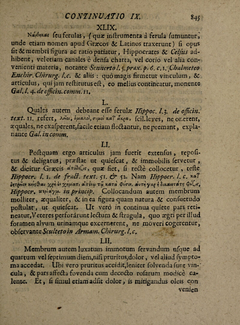 C0N11NVAT10 /X 84j XLIX. fcu ferulas, f qua: inftrumenta a ferula fumuntur,' unde etiam nomen apud Gr«cos & Latinos traxerunt) fi opus fit & membri figura ac ratio patiatur, Hippocrates & Celfus ad¬ hibent, vel edam canales e denfa charta, vel corio vel alia con¬ venienti materia, notante Senhcrto L j.prax. p. 6. c, 1, Chalmeteo EnchirXhirurg. l.c. & aliis: quo magis firmetur vinculum, &: articulus, qui jam reftitucuseft, eo melius contineatur, monente Gal. /. 4. de cjficm. coirmi, 11* L. Quales autem debeant efle ferula: Hippoc. /.$. de offictn. text. 11. refert, a«<», fcil.Ieves, ne onerent, aequales, ne exafperent,facile etiam fledantur, ne premant, expla¬ nante conim. LI. Poftquam ergo articulus jam fuerit extenfus, repofi- tus &: deligatus, proflat ut quiefeat, & immobilis fervetur , & dicitur Grarcis «V&Of» qua: fiet, fi rede collocetur , tefte Hippocr. L 1. de fraB. text. 5% 51. Nam Hippocr. L c. x*7 iyTgeiov %£>} sv xtijuctTi ccttovu tu hocta (piitnv. mirri >j biKOtiorctTVi Hippocr* mptoiyj?. in prineip. Collocandum autem membrum molliter, «qualiter, &inea figura quam natura confuetudo poftulat, ut quiefeat* Ut vero in continua quiete pars reti* neatur,Veteres perforarunt Jedum &ftragula, quo argri per illud foramen alvum urinamque excernerent, ne moveri cogerentur, obfervanteScultetoin Armam. Chirurg.l.c, lil : Membrum autem luxatum immotum fervandum ufaue ad 1 quartum vel feptimum diem,nifi pruntus.doior, vd aliud fympeo- maaccedat. Ubi vero pruritus accidit,!eniter folvendafunt vin-‘ cula, & parsaffedafovenda cum decedo rofarum modice ca¬ lente. £t, fi fimul etiam adfit dolor , is mitigandus oleis con . . venien