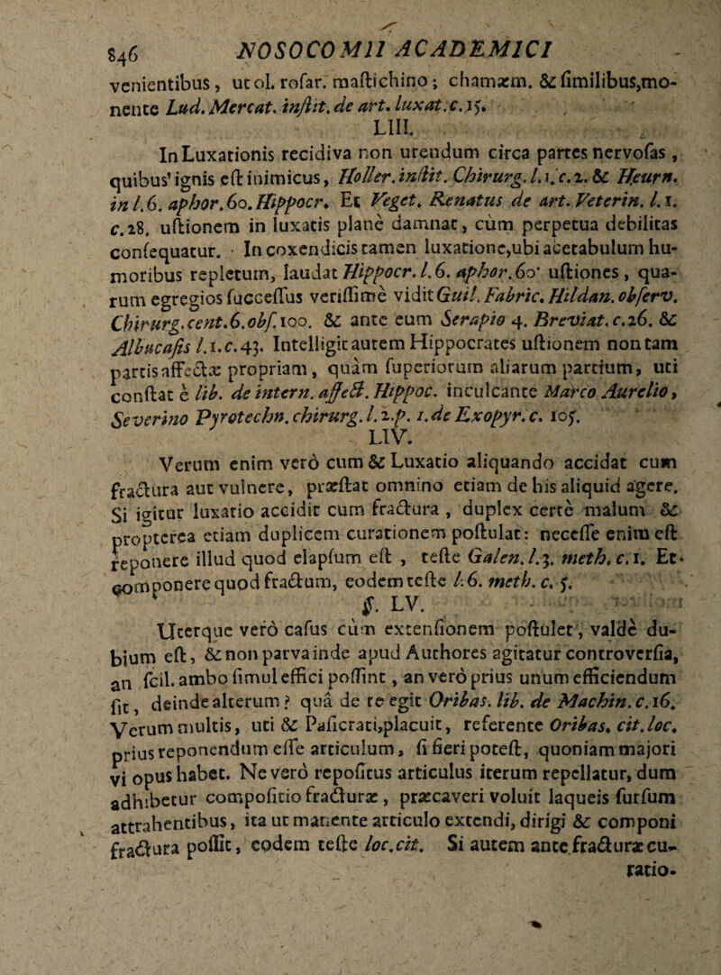 venientibus, utol. rofar. maftichino; chamarm. &fimilibus,mo¬ nente Lud. Mereat. mjlit. de art. lux at.c. i>. : L1II. In Luxationis recidiva non urendum circa partes nervofas, quibus’ ignis eft inimicus, Uoller. Chirurg. /. i/r.2. & Beurn. in 1.6. aphor.6o.Hippoei\ Et Renatus de art. Veterin. L1. c.28, uftionem in luxatis plane damnat, cum perpetua debilitas confequatur. - In coxendicis tamen luxatione,ubi acetabulum hu¬ moribus repletum, laudat Uippocr. L 6. <*phor.6o' uftiones, qua¬ rum egregios fucceffus veriffime viditG#*7.Fabric.Htldan.obferv. Chirurg.cent.6.obf. 100. te ante eum Serapio 4. Breviat, c.i6. &: Albucafis /. 1. c. 43. Intelligic autem Hippocrates uftionem non tam parcisaffecte propriam, quam fuperiorarn aliarum partium, uti conftat e /i£. ^ intern. ajfeB. Thppoc. inculcante Marco Aurelio, Se ver i no Pyrotechn. chirurg. IXp. i.de Exopyr.c. iof. LIV. Verum enim vero cum & Luxatio aliquando accidat cum fractura aut vulnere, prarftat omnino etiam de his aliquid agere. Si igitur luxatio accidit cum fractura , duplex cerre malum te propterea etiam duplicem curationem poftulat: neceffe enim eft reponere illud quod elapfum eft , tefte Galen./.3. meth, c.i. Et* fiomponerequodfra&um, eodemtefte 1.6. meth.c, f. J' LV* Uterque vero cafus cum extenfionem poftulet, valde du¬ bium eft, te non parva inde apud A uchores agitatur controvcrfia, an fcil. ambo fimul effici poffint, an vero prius unum efficiendum fit, deinde alterum ? qua de re egit Oribas. lib. de Machin. c. 16. Verum multis, uti & Paficrati,placuit, referentt Oribas. cit.loc. prius reponendum efle articulum, fi fieri poteft, quoniam majori vi opus habet. Nevero repofitus articulus iterum repellatur, dura adhibetur compofido fradura:, praecaveri voluit laqueis furfum attrahentibus, ita ut manente articulo extendi, dirigi &; componi fradura poffit, eodem tefte loc.cit, Si autem ancefraduraccu*. ratio.