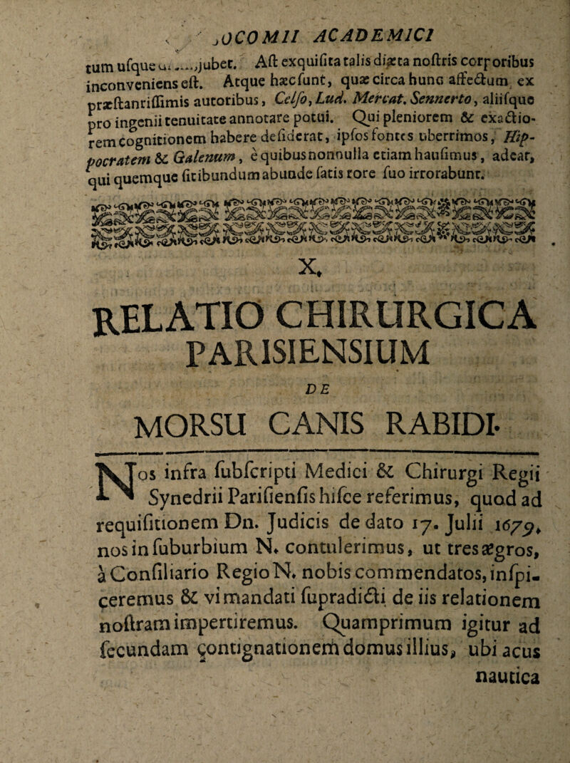 tum ufque u»jubet. Aft exquifita talis diarta noftris corporibus inconveniens eft. Atque haecfunt, quas circa hunc affedutn ex prxftanriflimis autoribus, Celfo,Lud. Mereat. Sennerto, aliifque pro ingenii tenuitate annotare potui. Qui pleniorem & exactio¬ rem cognitionem habere defiderat, ipfos fontes uberrimos, Hip- pocratem Sc Galenum, e quibus nonnulla etiam haufimus, adear, qui quemque fuibundumabunde fatis rore fuo irrorabunt. x. relatio chirurgica PAR1SIENSIUM DE MORSU CANIS RABIDI- Nos infra fubfcripti Medici & Chirurgi Regii Synedrii Parifienfishifce referimus, quod ad requifitionem Dn. Judicis de dato 17. Julii 167^ nos in fuburbium N» contulerimus, ut tresaJgros, aConfiliario RegioN. nobis commendatos, inlpi. ceremus 8c vi mandati fupradidi de iis relationem noftram impertiremus. Quamprimum igitur ad fecundam contignationem domus illius, ubi acus nautica V