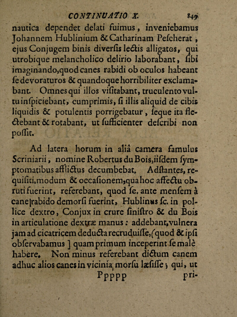 nautica dependet delati fuimus, inveniebamus Johannem Hublinium&Catharinam Pefcherat, ejus Conjugem binis diverfis leCkis alligatos, qui utrobique melancholico delirio laborabant, fibi imaginando,quod canes rabidi ob oculos habeant fe devoraturos & quandoque horribiliter exclama¬ bant. Omnesqui illos vifitabant, truculento vul¬ tu infpiciebant, cumprimis, fi illis aliquid de cibis liquidis & potulentis porrigebatur, (eque ita fle¬ ctebant 5c rotabant, ut fufficienter delcribi non poflit. - . , . Ad latera horum in alia camera famulus Scriniarii, nomine Robertus du Bois,iifdem fym- ptomatibus afxli<£tus decumbebat» Aditantes, re- quiflti,modum & occaflonemjquahoc aflfeCtu ob¬ ruti fuerint, referebant, quod (e. ante menfem a canejrabido demorfl fuerint, Hublinss fc. in pol¬ lice dextro, Conjuxin crure finiltro & du Bois in articulatione dextrae manus: addebant,vulnera jam ad cicatricem deduCta recruduille,('quod & ipfi oblervabamus ] quamprimum inceperint (emale habere. Non minus referebant didtum canem adhuc alios canes in vicinia, morfu lariilfe ■, qui, ut Ppppp pri-