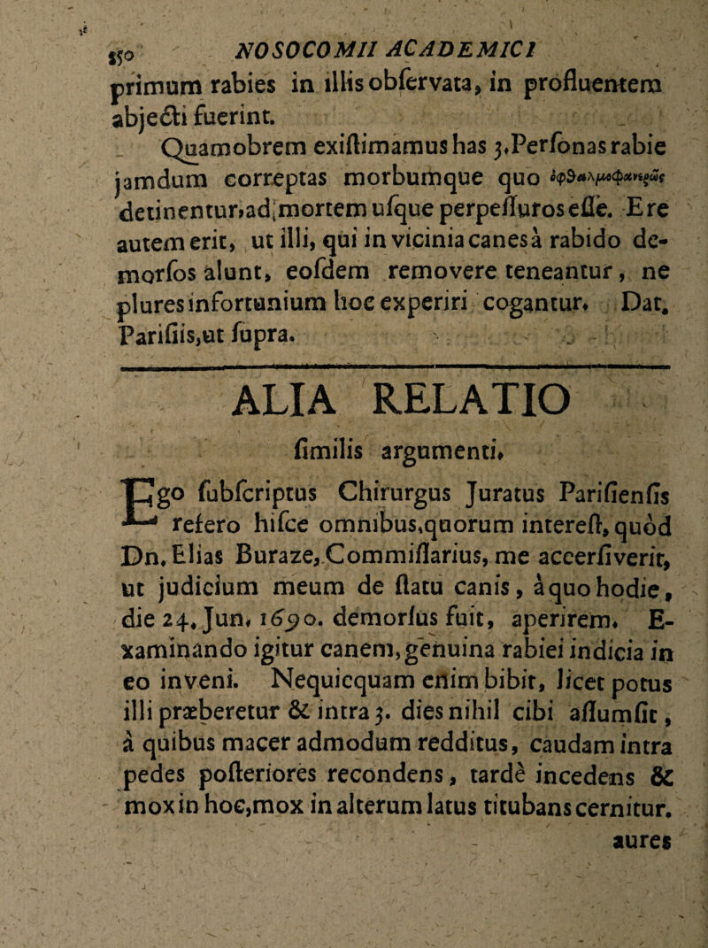 primum rabies in illis obfervata, in profluentem abjedti fuerint. Quamobretn exiftimamushas 3,Perfonasrabie jamdum correptas morbumque quo e<p$a Afjwcpx vigae detinentur,ad;mortem ufque perpeflurosefle. Ere autemerit, ut illi, qui in vicinia canesa rabido de- morfos alunt, eofdem removere teneantur, ne plures infortunium hoc experiri cogantur. Dat. Parifiis,ut fupra. ALIA RELATIO fimilis argumenti, Cgo fubfcriptus Chirurgus Juratus Pariflenfls •*—' refero hifce omnibus,quorum interefl, quod Dn. Elias Buraze,Commiflarius, me aceerflverir, ut judicium meum de flatu canis, a quo hodie, die 24, Jun, 1690. demorlus fuit, aperirem, E- xaminando igitur canem, genuina rabiei indicia in eo inveni. Nequicquam enim bibit, licet potus illi praeberetur & intra 3. dies nihil cibi aflumfir, a quibus macer admodum redditus, caudam intra pedes pofteriores recondens, tarde incedens SC mox in hoc,mox in alterum latus titubans cernitur. aures