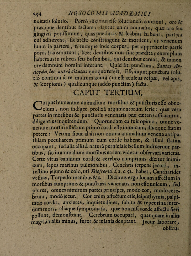 / nuicacis foludo. Porro diximus efle foluuanemcontinui , ore& prsecipue dentibus fadaro; danrur enim animalia, qux ore fe.u gingivis potiflimum, quas producas &c (cabras habent, partii cui adhaerent, fic arde conftrmgtmt &: mordent, ut venenum fidum in partem, totumque inde corpus, per apprehenf# partis poros transmittant, licet dentibus non fint praedita; exemplum habemus in rubetis fcu bufonibus, qui dentibus carent, & tamen oredamnum hominHnferunr. Quid fit pundura, Sant.es Ar~ doydn. foe. antei citatus quoque refert. Eft,inquit,pundura folu- tio concinui a re multum acuta (uceft aculeus vefpx, vel apis» U fcorpionis) qualicunque (addo pundim ) fada. CAPUT TERTIUM. Corpus humanum auimalium morfibus & punduris efle obno¬ xium , non indiget prolixa argumentorum ferie: qua: vero partes in morfibus &: punduris venenatis prae carteris afficiantur, diligentius inquirendum. Quorundam ea fuitopinio , omne ve¬ nenum morfuinflidum primo cordi efle inimicum, illudque ftatim petere : Verum ficut alias non omnia animalium venena antipa¬ thiam peculiarem primum cum corde habent, & illud ftatim occupant, fed alia aliis a natura perniciale bellum indixerunt par¬ tibus, fic in animalium morfibus eadem videtur obfervari varietas* Certe virus caninum cordi & cerebro cumprimis dicitur mimi* cum, lepus marinus pulmonibus. Cenchris ferpens jecori, in- tcftino jejuno&; colo, uti Biofcorid.lfi, r.jz. habet, Cantharides vcficat, Torpedo manibus Scc. Dicimus ergo locum afFedum in morfibus cumprimis Sc punduris venenatis non efle unicum , fed plures , omnes nimirum partes principes, modo cor , modocerc-r brum, modo jecur. Cor enim affedumefle,leipothymia, palpi- tatiocordis, anxietas, inquietudines, fubita &s repentina inter¬ dum mors, aliaque fymp tornata, qua: non nifi corde affedo fieri poffunt, demonftrant. Cerebrum occupari, quanquam in aliis magis,in aliis minus» furor % infania denotant Jecur laborare, ' > obftru-