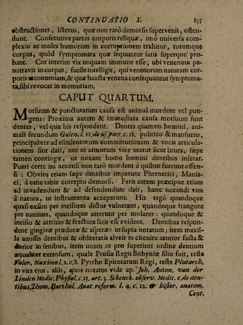 \ i - r t • ■ * ^ 1 ~ > •*, . s v ' \ t; I — C0N71NUA710 ,X. $5* dbftru&iones, iderus, qua: non raro demorfis fupervenit, often- dunt. Confecutive partes corporis retiqux, imo univcrfa com¬ plexio ac moles humorum in corruptionem trahitur, totumque corpus, quod fymptomata qua: fequuntur fatis fuperque; pro¬ bant. Corinterim vix unquam immune effe, ubi venenum pe¬ netravit in corpus, facile intelligic, qui venenorum naturam cor¬ poris oeconomiam,& qua: haufta venena confequuntut fymptoma- ta>fibi revocat in memoriam. CAPUT QUARTUM, i ■ \ A Morfuum 5c pundurarum caufa eft animal mordens vel pun~ gens: Proxima autem & immediata caufa morfuum funt - dentes, vel qua: his refpondentv Dentes quamvis homini, ani¬ mali fecundum GalenJ. n.deuf.fiart.c. 18, politico &manfueto, principaliter ad efculentotum comminationem Bc vocis articula¬ tionem fint dati, nec ut armorum vice utatur ficut bruta, fxpe tamen contingit, ut noxam homo homini dentibus inferat. Pueri certe ira accenfi non raro mordent a quibus fuerunt offen- fi : Obvios etiam fa:pe dentibus impetunt Phrenetici, Mania¬ ci, a cane rabie correpto dcmorfL Feris autem praecipue etiam ad invadendum Bc ad defendendum dati, hanc nocendi vim a natura, ut inftrumenta acceperunt. His ergo quandoque cjuaftca:fim per incifores didos vulnerant, quandoque frangunt per caninos, quandoque atterunt per molares: quandoque Bc incifio Bc attritio defradura fatis eft evidens. Dentibus refpon- dent gingiva: prasdurac Bc afpera:: utfupra notatum; item maxil¬ la amiffis dentibus Bc oblitcratis alveis in circuitu acutior fada & Aurior infenibus, item unum os pro fuperiori ordine dentium aequaliter extenfum * quale Priifia: Regis Bithynia: filio fuit, tefte Yalcr♦ Maximo l.i.cX Pyrrho Epirotarum Regi, tcftc Plutarch« in vita ejus, aliis, quos notatos vide ap. Joh. Anton, van der Linden Medie. Pbyfiol.c.it. art. 3. Schenck. obferv. Medie, c.de de?i- tibusflhom. Barthoh Anat< reform. l*4.c4iz.& hiftor♦ matam, : “  ’ ~ 1 * ' V f, v - . &nt. ' k'' ' ■ : ■ • ^.' /■ • ' 1