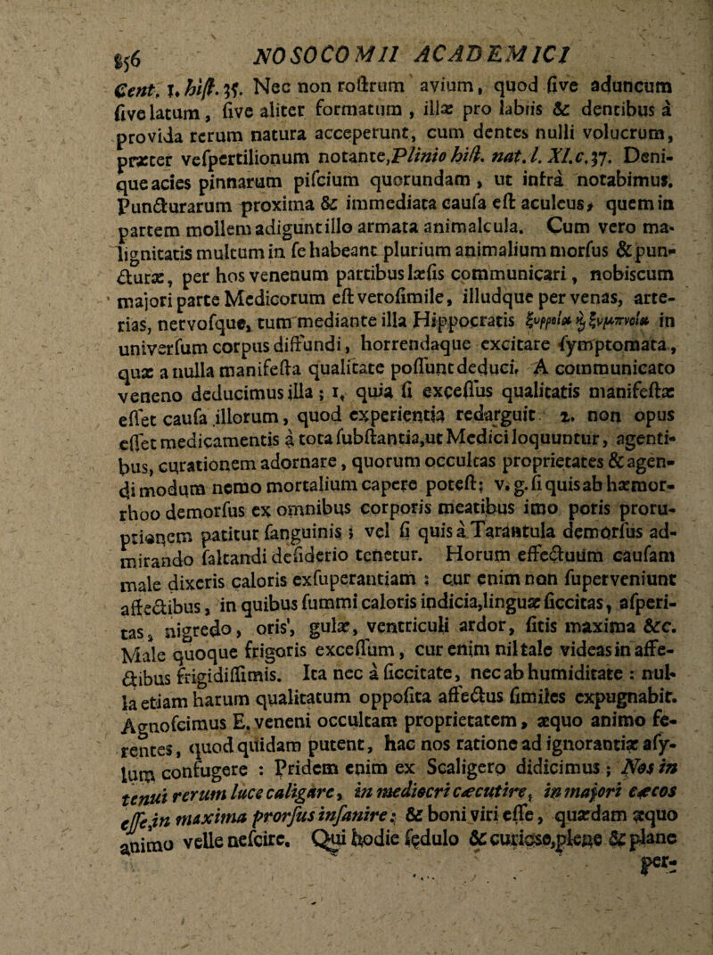 eent.x.hift.tf. Nec non roftrum' avium, quod five aduncum fjvelatum, fi ve aliter formatum , illa: pro labiis & dentibus a provida rerum natura acceperunt, cum dentes nulli volucrum, prxcer vefperdlionum notantc,Pliniohi/l. nat.i. Xl.c.tf. Deni¬ que acies pinnarum pifcium quorundam, ut intra notabimus. Puniturarum proxima & immediata caufa eft aculeus» quem in partem mollem adigunt illo armata animalcula. Cum vero ma¬ lignitatis multum in fe habeant plurium animalium morfus & pun¬ gar», per hos venenum partibus Icetis communicari, nobiscum • majori parte Medicorum eft verofimile, illudque per venas, arte¬ rias, nervofque, tum mediante illa Hippocratis in univerfum corpus diffundi, horrendaque excitare fymptomata, qux anulla manifefta qualitate poliunt deduci, A communicato veneno deducimus illa; x, quia fi exeeflus qualitatis manifefta: eflet caufa illorum, quod experienda redarguit z. non opus eflet medicamentis a. tota fubftantia.ut Medici loquuntur, agenti¬ bus, curationem adornare, quorum occulcas proprietates & agen¬ di modum nemo mortalium capere poteft; v. g. fi quisab haeraor- rhoo demorfus ex omnibus corporis meatibus imo poris proru- ptianem patitut faqguinis i vel fi quisa Tarantula demorfus ad¬ mirando faltandi defiderio tenetur. Horum effectuum caufarn male dixeris caloris exfuperantiam s cur enim non fuperveniunt affe&ibus, in quibus fummi caloris indicia,linguas ficcitas, afperi- cas nigredo, oris1, gula:, ventriculi ardor, fitis maxima &rc. Male quoque frigoris exceflum, cur enim nil tale videas in affe- dtibus frigidilfimis. Ita nec aficcitate, nec ab humiditate : nul¬ la edam harum qualitatum oppofita affe&us fimiies expugnabit. Atniofcimus E. veneni occultam proprietatem, aequo animo fe¬ rentes, quod quidam putent, hac nos ratione ad ignoranti* afy- lum confugere : Pridem enim ex Scaligero didicimus ; Nos in tenui rerum luce caligare, in mediocri caecutire, in majori e^ecos c([ejn maxima prorfus infanire: & boni viri efle, quardam aequo animo velle nefeire. Qui hodie £?dulo Sc curigse,plene &e plane