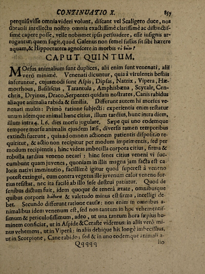 perqmfiviflc omnia videri volunt, difeant vel Scaligero duce, nos ubracili intelle&u noftro omnia exa&iffime clariffimeac diftin&if- fime capere poffc, velle nobismet ipfis perfuaderc, efle infignis ar¬ rogantia:; quem fugit,quod Galenus non femel faflus /it libi haerere aquam,& Hippocratem agnofccre in morbis to Q*ov ? CAPUT QUINTUM, i •  V , r > . f* . ♦ . . MOrfus animalium funt duplices, alii enim funt venenati, alii vero minime. Venenati dicuntur, quia a virulentis bcftiis inferuntur, cujusmodi funt Afpis, Dipfas, Natrix, Vipera ,Hat- morrhous, Bafilifcus , TarantuJa > Amphisbaena , Scytale, Cen¬ chris , Dryinus, Draco,Serpentes quidam noftrates, Canis rabidus aliaque animalia rabida & fimilia. Differunt autem hi morfus ve¬ nenati multis: Primo ratione fubje&i: experientia enimreftatur unum idemque animal hunc citius, illum tardius, hunc intra diem, illum intra4.1.6. dies morfu jugulare, Sarpe qui uno eodemque tempore morfu animalis ejusdem la:fi, diverfis tamen temporibus extin&i fuerunt, quia ad omnem adionem patientis difpofitio re¬ quiritur, &adionon recipitur per modum imprimentis, fed per modum recipientis *, hinc videas imbecilla corpora citius, firma & robufta tardius veneno necari : hinc fenes citius veneni vifuc- cumbunt quam juvenes, quoniam in illis magna jam fadaeft ca- loris nativi imminutio, facillime igitur quod fupcreft a veneno poteftextingui, cum contra vegetus ille juvenum calor veneno for¬ tius refiftat, nec ita facile ab illo lefe deftrui pa tiatur. Quod de fenibusdi&umfuit, idem quoque de tenera aetate, omnibusque quibus corporis & valetudo minus cftfirma , intelligi ce- bet. Secundo differunt ratione caufz: non enim in omnibus a- nimalibus idem venenum eft,fed non tantum in hoc vthcmentif- fimum & periculoGfGmum, adeo, ut una tantum hora faepius ho¬ minem conficiat, ut in Afpide&Cerafte videmus: in aliis vero mi¬ nus vehemens, utin Vipera: in aliis debique his longe ini, ccillius, ut in Scorpione, Cane rabido; fed & in uno eodemque ammaha- s , Qqqqq ' . 1,0