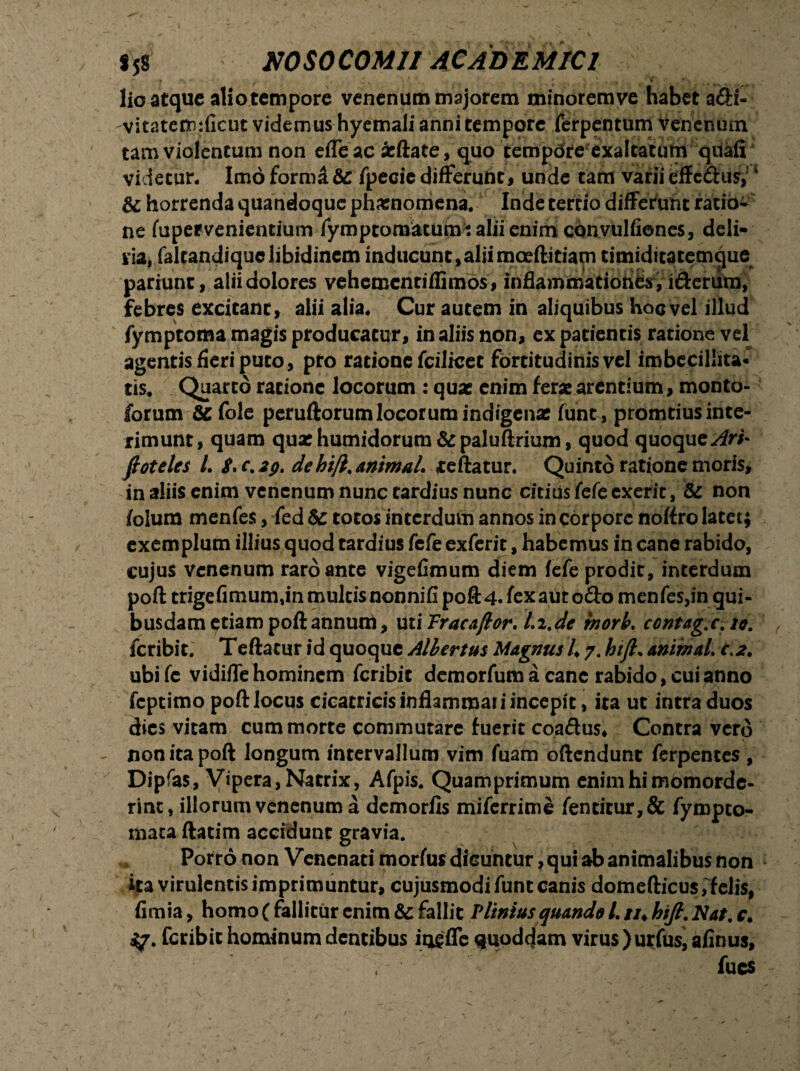 lio atque aliotempore venenum majorem minoremve habet adi- vitatefinificut videmus hyemali anni tempore ferpentum Venenum tam violentum non efleac acftate, quo tempore exaltatum quali videtur. Imo formd & fpecie differunt, unde tam varii effedus,; 4 &; horrenda quandoque pharnomena. Inde tertio differunt ratio¬ ne fupervenientium fymptomatum t alii enim convulfiones, deli- m, faltandiquc libidinem inducunt,aliimoeftitiam timiditatemque pariunt, alii dolores vehementiffimos, inflammationes , idenim, febres excitant, alii alia. Cur autem in aliquibus hoc vel illud fymptoma magis producatur, in aliis non, ex patientis ratione vel agentis fieri puto, pro ratione fcilicet fortitudinisvel imbecillita¬ tis. Quarto ratione locorum : quae enim ferae arentium , monto- forum &fole peruftorum locorum indigenae funt, promtius inte¬ rimunt, quam quae humidorum & paluftrium, quod quoque^rA ftoteles L $, c. dehift. animal. reflatur. Quinto ratione moris, in aliis enim venenum nunc tardius nunc citius fefe exerit, & non folura menfes , fed& totos interdum annos in corpore noflro latet; exemplum illius quod tardius fefe exferit, habemus in cane rabido, cujus venenum raro ante vigefimum diem fefe prodit, interdum poft trigefimum,in multisnonnifi poft4. fexaut odo menfes,in qui¬ busdam etiam poftannuni, UtiTracaftor. Li.de tnorh. contag.c.io. feribit. Teftatur id quoque Allertus Magnus 4 7. hift. animaL c>2. ubifc vidifle hominem feribit demorfum a canc rabido, cui anno feptimo poft locus cicatricis inflammat i incepit, ita ut intra duos dies vitam cum morte commutare fuerit coadus* Contra vero non ita poft longum intervallum vim fuam oftendunt ferpentes , Dipfas, Vipera, Natrix, Afpis. Quamprimum enim hi momorde¬ rint, illorum venenum a demorfis miferrime fentitur,& fympto- mata ftatim accidunt gravia. Porro non Venenati morfus dicuntur, qui ab animalibus non ita virulentis imprimuntur, cujusmodi funt canis dottiefticus,felis, fimia, homo ( fallitur enim & fallit Plinius quando L //♦ hift. Nat, c. feribit hominum dentibus iqsfle quoddam virus )urfusj aflnus, fues