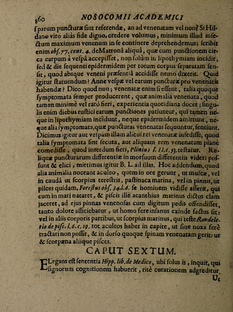 f parum pun&uras fint referendae, an ad venenatam vel non? Si Hih dano viro alias fide digno» credere volumus, minimum illud infe* flum maximum venenum infe continere deprehendemus* feribit cn\mob(.7j.cent.4. deMacrona aliqua, quae cum pundionem cir¬ ca carpum a vefpaaccepiffet, nonfolum in lipothymiam incidit, fed& die fequenti epidermidem per totum corpus feparatam fen- fic, quod absque veneni prxfentia accidiffe nemo dixerit. Quid igitur ftatuendum? Anne vefpas vel earum pun&uracpro venenatis habendae ? Dico quod non; venenatas enim fi eflent, talia quoque fymptomata femper producerent, qux animalia venenata, quod tamen minime vel raro fieri, experientia quotidiana docet; lingu¬ lis enim diebus ruftici earum pundiones patiuntur, quit^men ne¬ que in lipothymiam incidunt, neque epidermidem amittunt, ne¬ que alia fymptomata,quas pun&uras venenatas fequuntur,fentiunr» Dicimus igitur auc vefpam illam alicui rei venenatas infedifle, quod talia fymptomata fint fecuta, auc aliquam rem venenatam plane comedifle , quod interdum fieri, Minius L //.r. ^.ccftatur. Re* liquat pun&urarum differentias in morfuum differentiis videri pof funt & elici, mirtimus igitur B. L. ad illas. Hoc addendum, quod aliaanimalia noceant aculeo, quem in ore gerunt, utmufcae, vel in cauda ut fcorpius tereftris, paftinaca marina, vel in pinnis,ut pilees quidam* Toreftus obf. 34^4- f« hominem vidiffe afferit, qui cuminmarinataret, & pifeis ille acanthius marinus di&us clam jaceret, ad ejus pinnas venenofas cum digitum pedis offendiffer, tanto dolore afficiebatur , ut homo fereinfanus exinde fa&us fit: vel in aliis corporis partibus, ut fcorpius marinus yquitcAeRonJele- tiodepiji, /,6.c. 19. tot aculeos habet in capite, ut fine noxa fere tra&arinonpoffit, &in dorfo quoque fpinam venenatam gerit: ut & fcorpasna aliique pifces. v CAPUT SEXTUM. C Legans cft fententia Hipp. lib.de Medico, ■E lignorum cognitionem habuerit, rite ubi folus is, inquit, qui curationem adgreditur uj