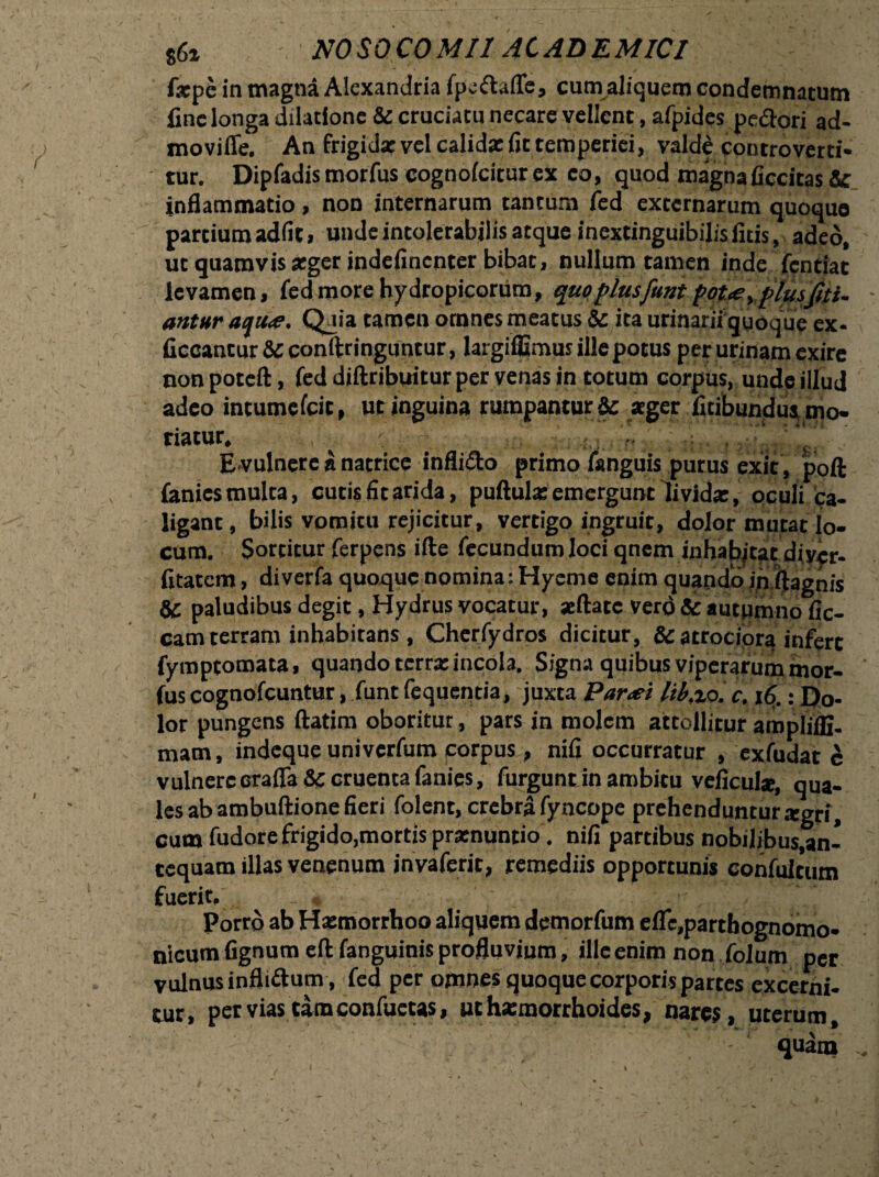 86i NOSOCO MI1 AC AD E MICI fxpe in magna Alcxandria fpedaffe, cum aliquem condemnatum fine longa dilatione & cruciatu necare vellent, afpides pedori ad- movifle. An frigida: vel calida: fit temperiei, valde conrroverti* tur. Dipfadis morfus cognolciturex eo, quod magnaficcitas &c inflammatio, non internarum tantum fed externarum quoquo partium adfit, unde intolerabilis atque inextinguibilisfitis, adeo, ut quamvis xger indefincnter bibat, nullum tamen inde fcntiat levamen, fed more hydropicorum, quo plusfunt fot<ey plus fri¬ antur acju<e. Qaia tamen omnes meatus & ita urinarii quoque ex- ficcantur &c conftringuntur, largiffimus ille potus per urinam exire nonpoteft , fed diftribuitur per venas in totum corpus, unde illud adeo intumcfcit, ut inguina rumpantur & ager fitibundus mo¬ riatur. . ~ V i: E vulnere a natrice inflido primo fanguis purus exit, poft fanies multa, cutis fit arida, pullula: emergunt dividx, oculi ca¬ ligant, bilis vomitu rejicitur, vertigo ingruit, dolor mutat lo¬ cum. Sortitur ferpens ille fecundum loci qnem inhabitat diycr- fitatem, diverfa quoque nomina: Hyeme enim quando in ftagnis & paludibus degit, Hydrus vocatur, «flate vero Sc autumno lic¬ eam terram inhabitans , Cherfydros dicitur, & atrociora infert fymptomata, quando terrx incola. Signa quibus viperarum mor¬ fus cognofcuntur, funt fequentia, juxta Par<ei lib.%o. c. 16.: Do¬ lor pungens ftatim oboritur, pars in molem attollitur amplifli- mam, indeque univerfum corpus, nili occurratur , exfudat c vulnere crafla & cruenta fanies, furgunt in ambitu veficul*, qua¬ les ab ambullione fieri folent, crebra fyncope prehenduntur xgri, cum fudore frigido,mortis prxnuntio”. nili partibus nobilibus,an- tcquam illas venenum jnvaferit, remediis opportunis confulrum fuerit, /. I Porro ab Hxmorrhoo aliquem demorfum efle,parthognomo- nicum fignum eft fanguinis profluvium, ille enim non folum per vulnus inflidum , fed per omnes quoque corporis partes excerni¬ tur, pervias tam confuctas, uthxmorrhoides, nares, uterum,