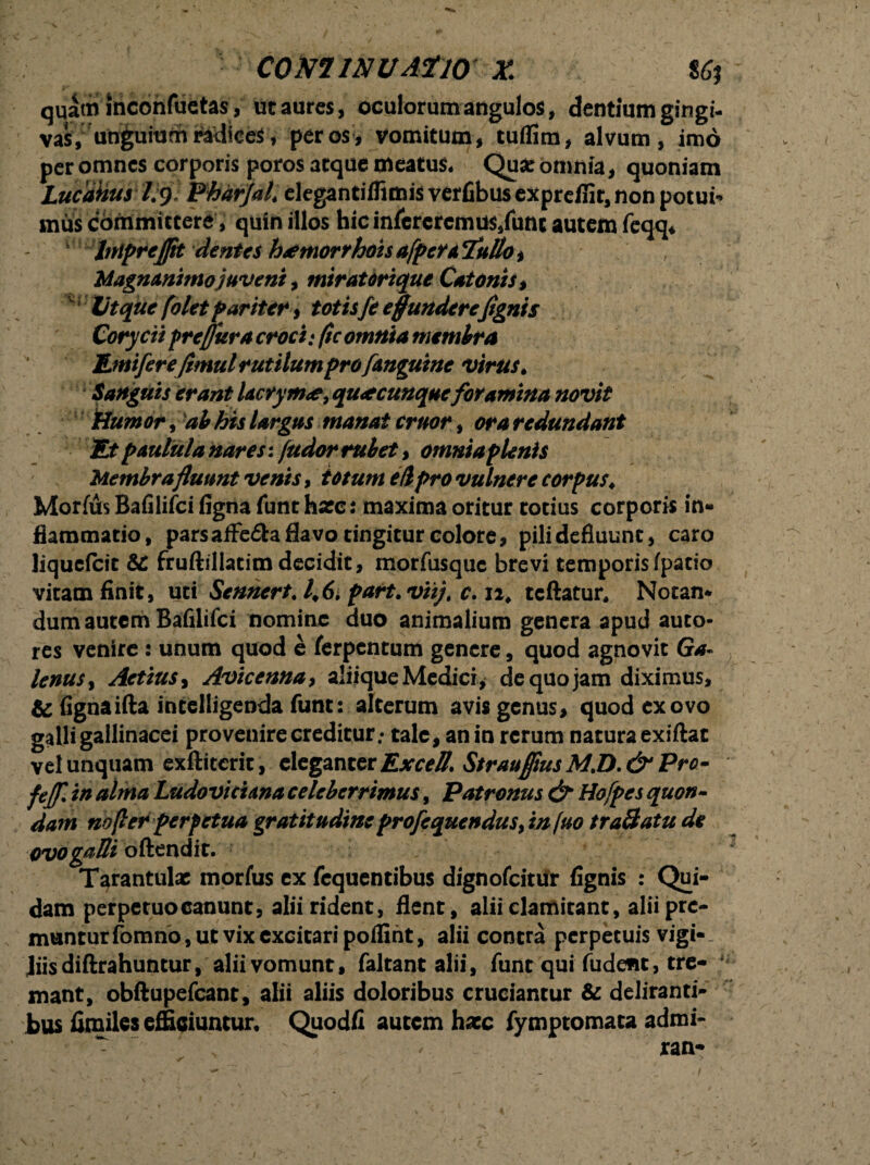 COmiNUATlO X 86t qqatn inconfuctas, ut aures, oculorum angulos, dentium gingi¬ vas, uh&ui^ per os * vomitum, tuffim, alvum, imo per omnes corporis poros atque meatus* Qua: omnia, quoniam Lucdkus 1:9; PhdrJaL elegantiffimis verfibus exprefiit, non potui** mui committere, quin illos hic infcrcrcmus,funt autem feqq* InipreJJit dentes hrfttiorrhoisafpcrtTulto* , Magnanimo juveni, miratorique Catonis , Ut que folet pariter, totisfe effunderefignis Corycii prefluracroci: (ic omnia membra Umifer efimul rutilum pro [anguine virus. Sanguis erant lacrym<e, quacunque foramina novit Humor, ab his largus manat eruor, ora redundant Et paulula nares: (udor rubet, omnia plenis Membrafluunt venis, totum e/lpro vulnere corpus\ Morfus Bafilifci figna funt ha:c: maxima oritur cotius corporis in¬ flammatio, pars afFe&a flavo tingitur colore, pili defluunt, caro liquefeit & fruftillatim decidit, morfusque brevi temporisfpatio vitam finit, uti Sennert. l>6> part.viij; c. n, tcftatur, Notan¬ dum autem Bafilifci nomine duo animalium genera apud auco* res venire : unum quod e ferpentum genere, quod agnovit Ga¬ lenus, Actius, Aviccnna, aliiqueMedicr , de quo jam diximus, & fignaifta incelligenda funt: alterum avis genus, quod ex ovo galli gallinacei provenire creditur.* tale, an in rerum natura exiftat vel unquam exftiterit, eleganter Excell. Straufltus M.D.& Pro- feffi in alma Ludoviciana celeberrimus, Patronus & Hofpes quon¬ dam no fler perpetua gratitudine profequendus, injuo tra&atu de odo galli oftendit. Tarantulac morfus ex fcquentibus dignofeitur fignis : Qui¬ dam perpetuo canunt, alii rident, flent, aliielamitant,aliiprc- munturfomno, ut vix excitari poffint, alii contra perpetuisvigi-. Jiisdiftrahuncur, alii vomunt, faltant alii, funt qui fudefit, tre¬ mant, obftupefcant, alii aliis doloribus cruciantur & deliranti¬ bus fimiies efficiuntur, Quodfi autem hacc fymptomata admi-