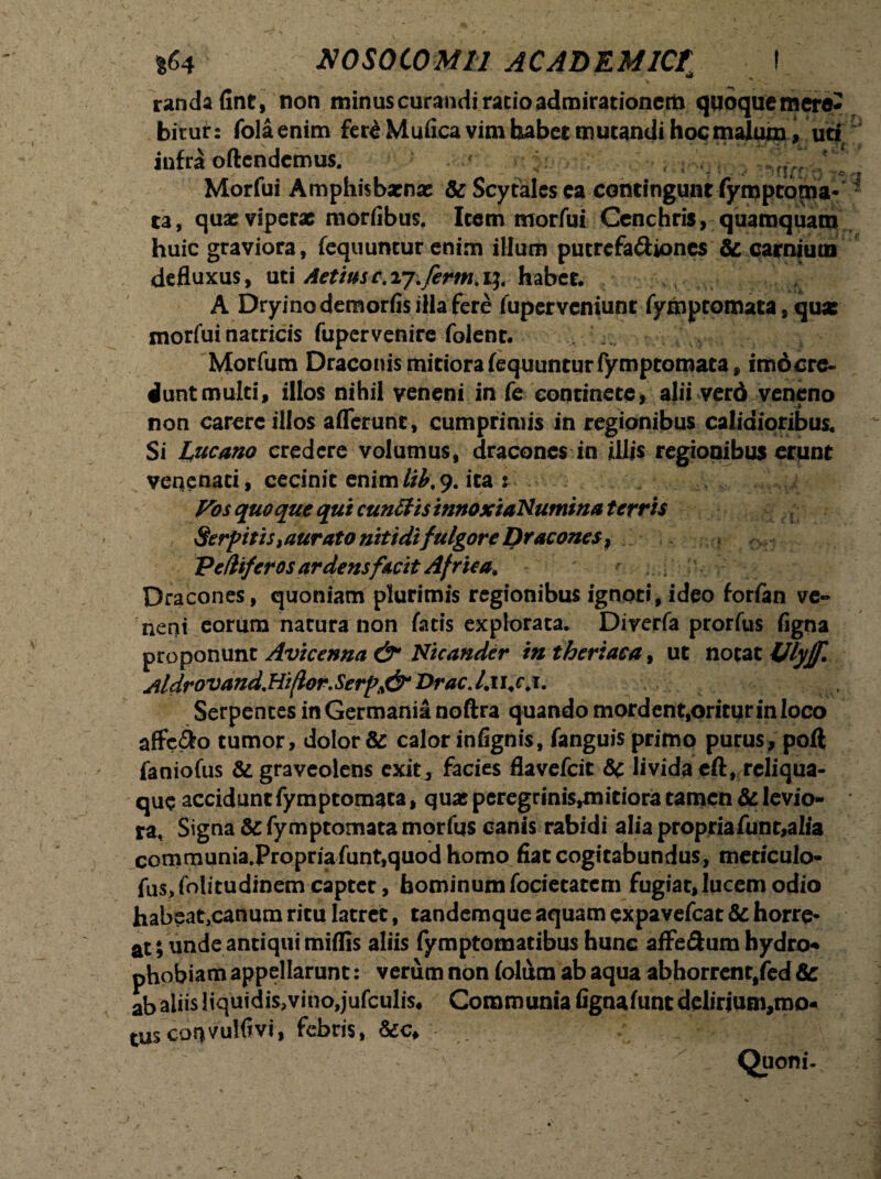 randafint, non minus curandi ratio admirationem quoque mere¬ bitur: folaenim ferdMufica vim habet mutandi hoc malum, ud infra oftendemus. ! Morfui Amphisbaena: & Scytales ca contingunt fymptdtna* ta, qua: viperae morfibus. Item morfui Cenchris, quamquam huic graviora, fequuntur enim illum putrefa&iones & carnium defluxus, uti Aetiusc.iy.ferm.i]t habet. A Dryinodemorfis illa fere fupervemunt fymptomata, quae morfui natricis fupervenire folent. Morfum Draconis mitiora fequuntur fymptomata, imo cre¬ dunt multi, illos nihil veneni in fe continere, alii verd veneno non carere illos aflerunc, cumprimis in regionibus calidioribus. Si I^ucano credere volumus, dracones in illis regionibus erunt venenati, cecinit enim//£,9. ita : Pos quoque qui cunffisinnoxiaNumina terris Serpitis>aurato nitidi fulgore Dracones, Peflifcros ardensf&cit Africa, Dracones, quoniam plurimis regionibus ignoti, ideo forfan ve¬ neni eorum natura non fatis explorata. Diverfa prorfus figna proponunt Avicenna Nicander intheriaea% ut notat fjlyjf. Aldrovand.H‘t(lor.Serp& Vrac.l.u.c.i. Serpentes in Germania noftra quando mordent.oriturinloco affero tumor, dolor & calor infignis, fanguis primo purus, poft faniofus & graveolens exir, facies flavefeit &c livida eft, reliqua¬ que accidant fymptomata, qua: peregrinis^nitiora tamen & levio¬ ra, Signa & fymptomata morfqs canis rabidi alia propriafunt,alfa communia.Propriafunt,quod homo flat cogitabundus, mericulo- fus, folitudinem capter, hominum fociecatcm fugiat, lucem odio habeat,canum ritu latrer, tandemque aquam expavefeat & horre¬ at ; unde antiqui miflis aliis fymptomatibus hunc afFe&um hydro-* phobiam appellarunt: verum non folum ab aqua abhorrent,fed ab aliis liquidis,vino,jufculis* Communia fignafunt delirium,mo- tus coqvulfiv!, febris, / ’r; v „ Quoni- i