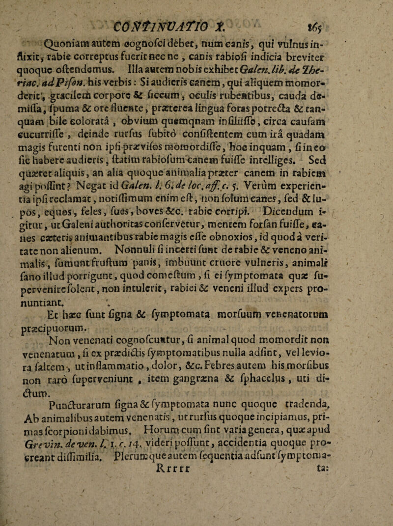 \ CONf1NV.ATIO Jt. t6$ Quoniam autem oognofei debet, num canis , qui vulnus in¬ flixit* rabie correptus fueritnecne , canis rabiofi indicia breviter quoque oftendemus. Illaautetn nobis exhibet //A Ihc- rtac, adPifon.his verbis: Si audieris canem, qui aliquem momor¬ derit', >gracilct& corpore & ficcum, oculis rubentibus, cauda de- mifla, fpuma & orc fluente, prartcrca lingua foras porrefta & can- quam bile colorata , obvium quemqnam in filii ffc, circa caufam cucurriflc , deinde rurfus fubito confiftcntcm cum ira quadam magis furenti non ipfiprxvifos raomordiflfe, hoc inquam , fi ineo fic habere audieris, ftatim rabiofum Canem fuiflfe inrelliges. Sed quiret aliquis, an alia quoque animalia praeter canem in rabiem agipoiCnt? Negat id Ga/en. l% 6i,de loc.aff.c, $. Verum experien¬ tia ipfireclamat, notiffimum cnimeft, nonfolumcanes, fed &Iu- pos, equos, feles, fues,boves&c. rabie corripi. Dicendum i* gitur, ut Galeni authoritas confervetur, mentem forianfuifle, ea- nes exteri* animantibus rabie magis effe obnoxios, id quod a veri- tate non alienum. Nonnuli fi incerri ftme de rabie & veneno ani- malis, fumuntfruftum panis, imbuunt cruore vulneris, animali fano illud porrigunt, quod comeftum , fi ei fymptomata quas fu- pervcnirefolent,nonintulerit, rabiei &: veneni illud expers pro¬ nuntiant. Ec hasc funt figna & fymptomata morfuum venenatorum pr&cipuorum. Non venenati cognofcufctur, fi animal quod momordit non venenatura, fi ex prxdi&is fymptomatibus nulla adfint, vel levio- rafaltem, ut inflammatio, dolor, &c. Febres autem hismorfibus non raro fuperveniunt , item gangrxna & Tphacelps , uti di- (Sum. Puncturarum figna & fymptomata nunc quoque tradenda. Ab animalibus autem venenatis, ut rurfus quoque incipiamus, pri¬ mas fcorpioni dabimus. Horum cum fint varia genera, qux apud Grevin.deven. /. 1. r. /4. videri pofiunt, accidentia quoque pro¬ creant diflimilia. Plerumque autem fequentia adfunt fymptoma- Rrrrr . ta;