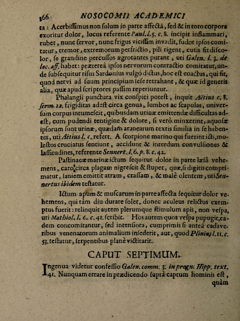 *a : Acerbiflimus non folum in parte affeda, fed & in toto corpore exoritur dolor, locus referente/**#/./.5. c. 8. incipit inflammari, rubet, nunc fervor, nunc frigus viciffim invadit, fudor ipfos comi¬ tatur, tremor,extremorumperfridio, pili rigent, cutis ficdifco- lor, fe grandine percutfos aegrotantes purant , uti Galen. I. 3. de loc.aff. habet:; praeterea ipfos nervorum contrario comitatur,un¬ de fubfequitur rifus Sardonius vulgo diftus ,hoc eft eoadus, qui fir, quod nervi ad fuum principiumieferetrahant, & quas id generis alia;, quae apud feriptores paffim reperiuntur. Phalangii pundura vix confpici poceft , inquit Actius c. 8. firm* 12* frigiditas adeft circa genualumbos ac fcapulas, univer- fum corpus intumefeit . quibusdam urinas emittendae difficultas ad¬ eft, cum pudendi tentigine & dolore, fi vero, minxerint, aquofx ipforum ftinc urinae*, quaedafh aranearum textis fimilia in fc haben¬ tes , uti Actiusl. r.. refert.. A, fcorpione marino qui fuerint idi,mo- lieftoscruciatus fentiunt, accidunt & interdum convulfiones &S lafficudines, referente Scnnert. Ii6.p. 8; c.41. Paftinacasmarinaddum fequitur dolor in parte lasfa vehe¬ mens .carojcirca plagam nigrefeit &ftupet, quae,fi digitiscompri* matur.laniem.emittit atram, ccaffam * & male olentem , uci£r/i- nertus ibidem teftatur. IdunT aptim & mufcarutrr in parte afFeda fequitur dolor ve¬ hemens,, qui tam diu durare folet,-donec aculeus relidus exem¬ ptus fuerit: relinquit autem pltrumque ftimulum apis, non vefpa, utiMathioLl* 6« c. 41. fcribic. Hos autenn quos vefpa pupugir,ea • dem concomitantur, fed inrenfiora, cumprimis fi antea cadave¬ ribus venenatorum animalium infcderit, autvquodP//w/^/#ii. $3. teftatur > (erpentibus plane viditarir.. CAPUT .SEPTIMUM. Ingenua videturconfe&o Galeni comm: 3: tnprogm flipp. tcxt. 41* Nunquam errare in prasdicendo fUpra captum Hominis eft,